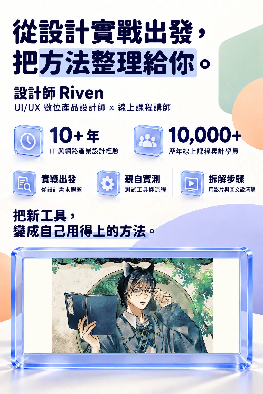 從設計實戰出發，把方法整理給你。——設計師 Riven；UI/UX 數位產品設計師 × 線上課程講師；10+ 年；IT 與網路產業設計經驗；10,000+；歷年線上課程累計學員；實戰出發｜從設計需求選題；親自實測｜測試工具與流程；拆解步驟｜用影片與圖文說清楚；把新工具，變成自己用得上的方法