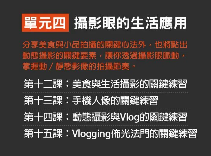 單元四:攝影眼的生活應用 分享美食與小品拍攝的關鍵心法外,也將點出動態攝影的關鍵要素,讓你透過攝影眼脈動,掌握動∕靜態影像的拍攝節奏。 第十二課:美食與生活攝影的關鍵練習 第十三課:手機人像的關鍵練習 第十四課:動態攝影與Vlog的關鍵練習 第十五課:Vlogging佈光法門的關鍵練習