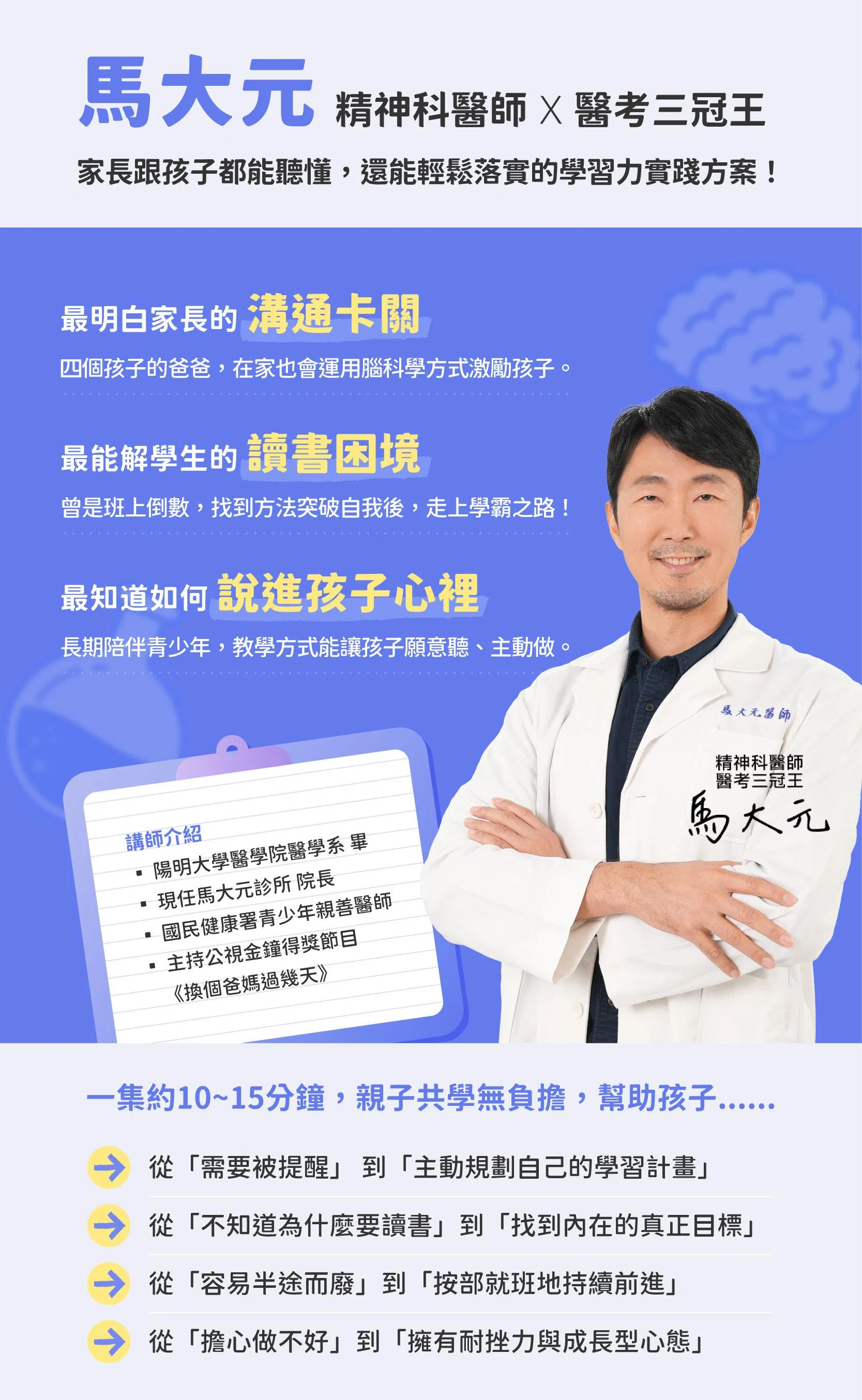 這是一張介紹馬大元醫師的說明圖片，馬大元是一名精神科醫師，也是醫考三冠王，同時也是四個孩子的爸爸，最明白家長的溝通卡關，也最能解孩子的讀書困境，更知道如何說進孩子心理。馬醫師背景：馬大元診所院長，陽明大學醫學院醫學系畢業、主持過公視金鐘得獎節目《換個爸媽過幾天》。這個課程一集約10~15分鐘，適合親子共學，幫助孩子從需要被提醒，到主動規劃自己的學習計畫；從擔心做不好，到擁有耐挫力與成長型心態。▪︎馬大元是著名的精神科醫師、四個孩子的父親、醫師國考/高考狀元、親子教養專家、TEDxTaichung講者、公視金鐘獎節目《換個爸媽過幾天》主持人。 ▪︎推動心理健康及親子關係教育不遺餘力，參與各級學校、公私立機構、各大企業、媒體等活動，屢獲好評。與太太林姿吟職能治療師主持YouTube頻道，觀看次數突破六百萬。 ▪︎著有《孤獨的勇者：亞斯精神科醫師所寫的亞斯全解析》、《心靈影像的力量》、《導演症候群》等心理類暢銷書籍。