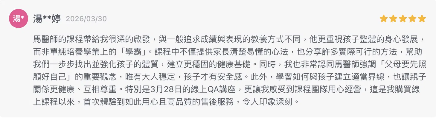 馬醫師的課程帶給我很深的啟發，與一般追求成績與表現的教養方式不同，他更重視孩子整體的身心發展，而非單純培養學業上的「學霸」。課程中不僅提供家長清楚易懂的心法，也分享許多實際可行的方法，幫助我們一步步找出並強化孩子的體質，建立更穩固的健康基礎。同時，我也非常認同馬醫師強調「父母要先照顧好自己」的重要觀念，唯有大人穩定，孩子才有安全感。此外，學習如何與孩子建立適當界線，也讓親子關係更健康、互相尊重。特別是3月28日的線上QA講座，更讓我感受到課程團隊用心經營，這是我購買線上課程以來，首次體驗到如此用心且高品質的售後服務，令人印象深刻。