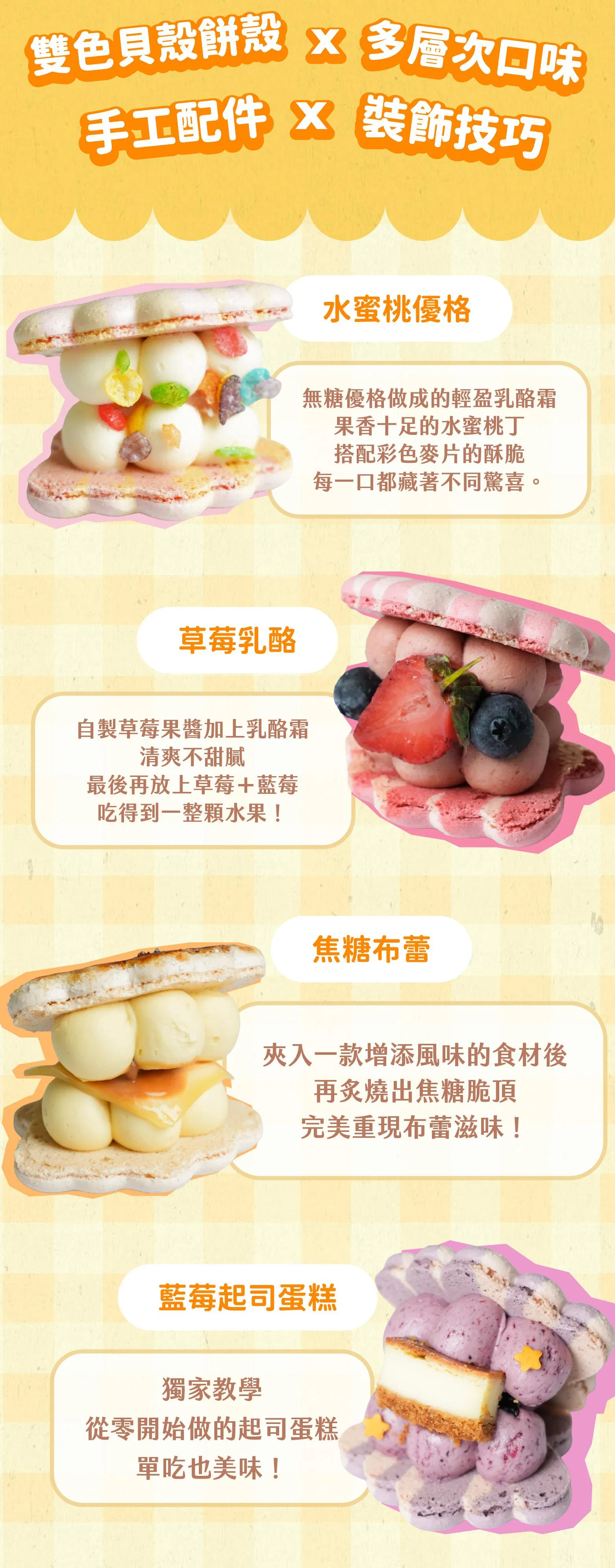 雙色貝殼餅殼結合多層次口味，配上手工配件與裝飾技巧，總共有四種組合：水蜜桃優格、草莓乳酪、焦糖布蕾、藍莓起司蛋糕