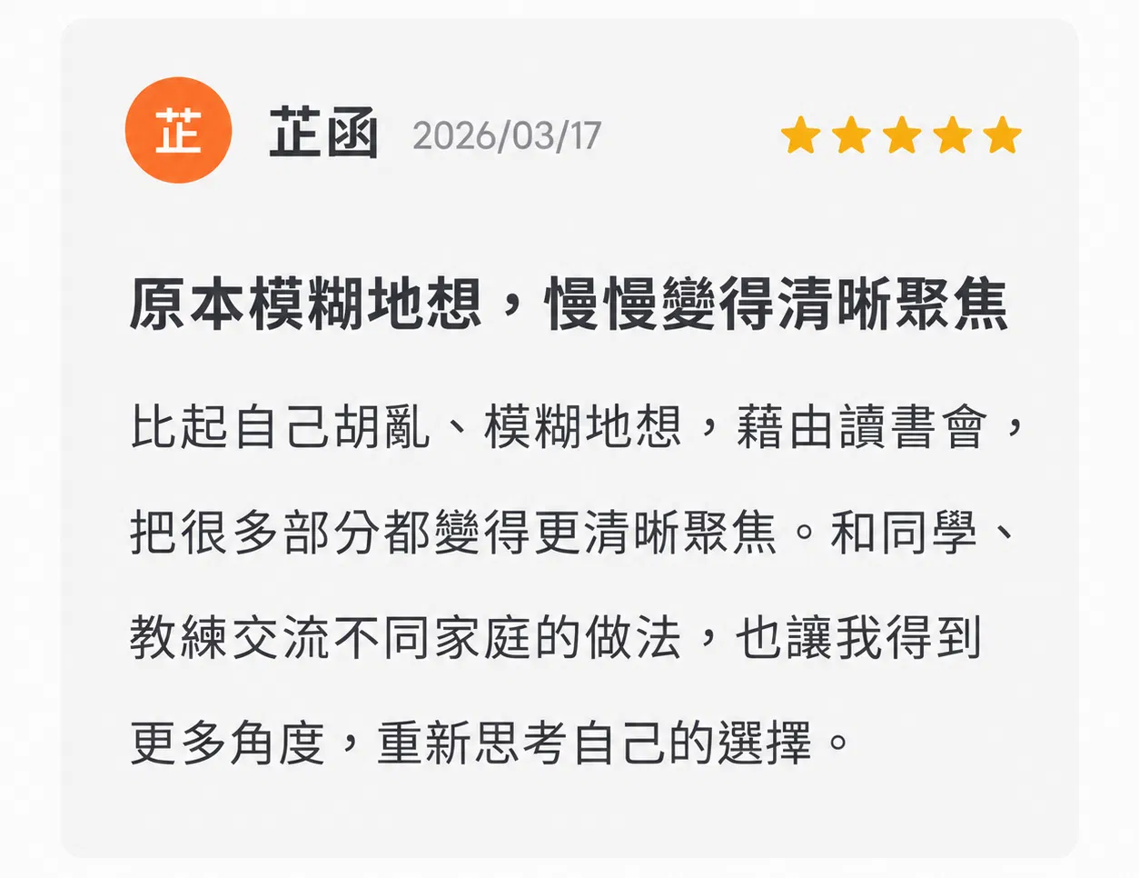 02｜原本模糊地想，慢慢變得清晰聚焦  「比起自己胡亂、模糊地想，藉由讀書會，把很多部分都變得更清晰聚焦。」 和同學、教練交流不同家庭的做法，也讓她得到更多角度，重新思考自己的選擇。 學員｜芷函 ⭐⭐⭐⭐⭐