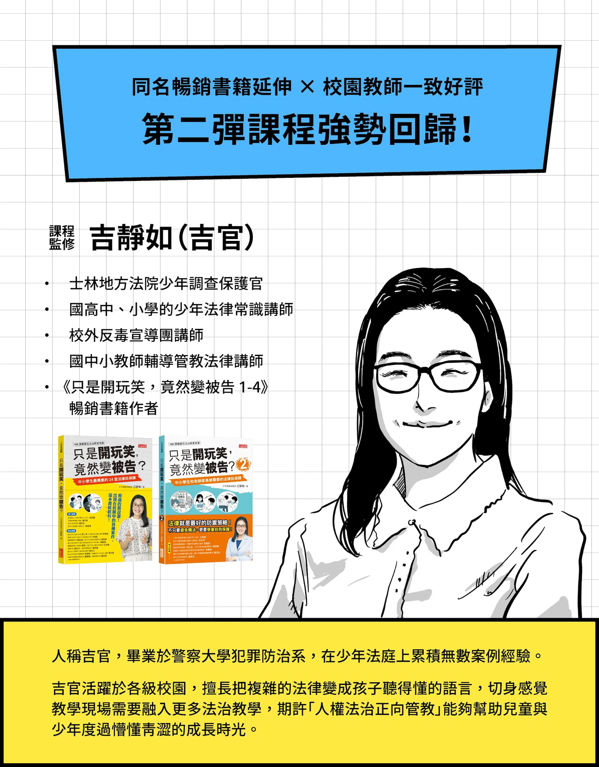  同名暢銷書籍延伸 × 校園教師一致好評 第二彈課程強勢回歸！ 課程監修｜吉靜如（吉官）  士林地方法院少年調查保護官 國高中、小學的少年法律常識講師 校外反毒宣導團講師 國中小教師輔導管教法律講師 《只是開玩笑，竟然變被告 1-4》暢銷書籍作者  人稱吉官，畢業於警察大學犯罪防治系，在少年法庭上累積無數案例經驗。   吉官活躍於各級校園，擅長把複雜的法律變成孩子聽得懂的語言，切身感覺教學現場需要融入更多法治教學，期許「人權法治正向管教」能夠幫助兒童與少年度過懵懂青澀的成長時光。