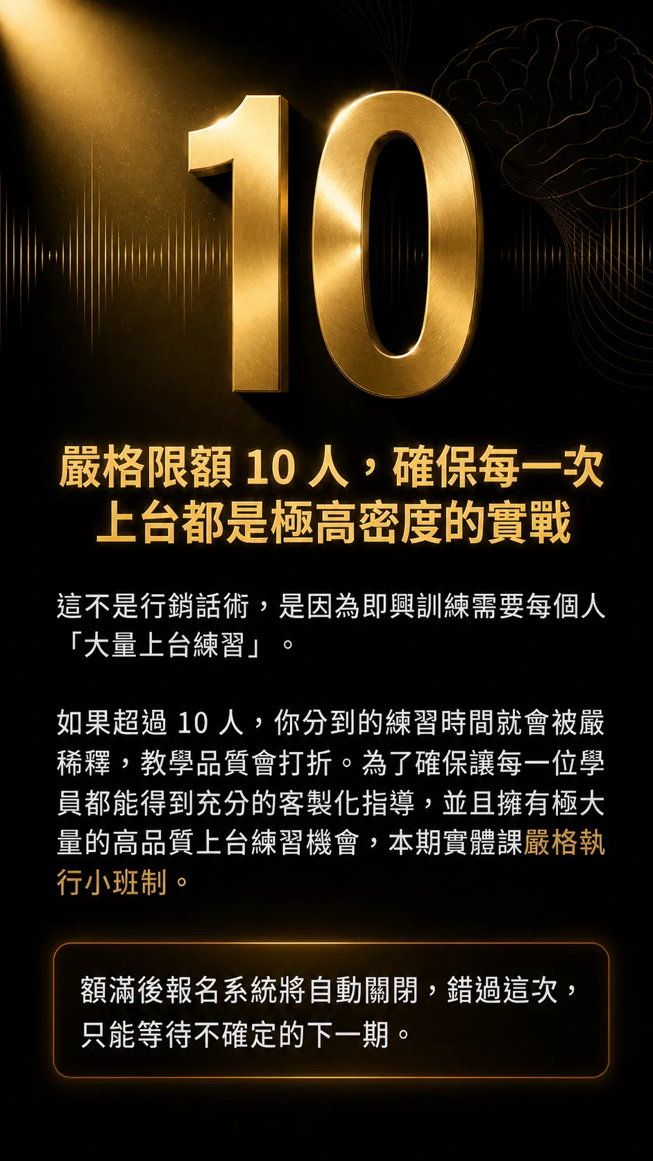 嚴格限額 10 人，確保每一次上台都是極高密度的實戰。因為即興訓練需要每個人大量上台練習，如果超過 10 人，你分到的練習時間就會被稀釋，教學品質會打折。為了確保每一位學員都能得到充分的客製化指導，本期實體課嚴格執行小班制。額滿後報名系統將自動關閉