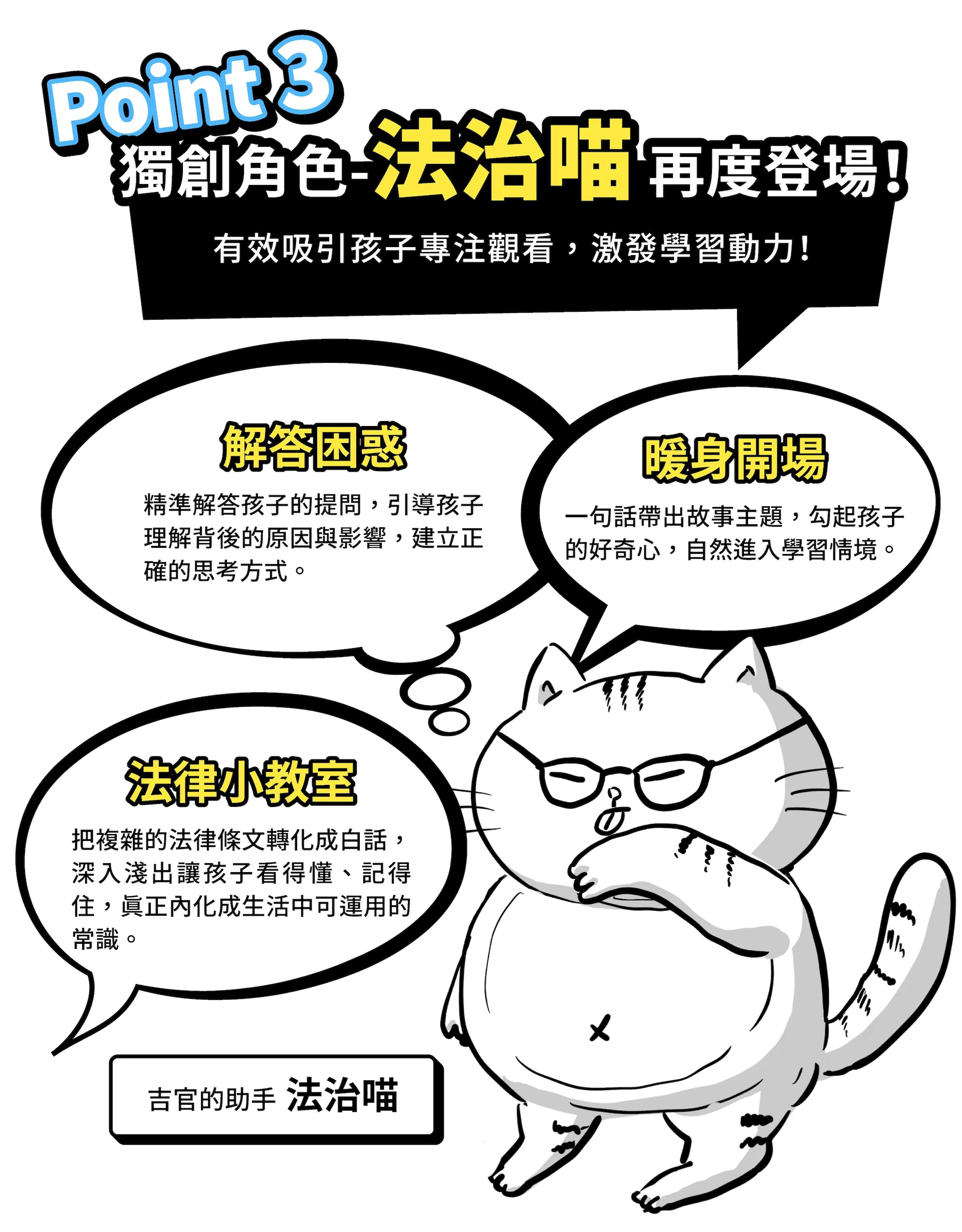                  Point 3 獨創角色－法治喵，再度登場！ 有效吸引孩子專注觀看，激發學習動力！ 暖身開場  一句話帶出故事主題，勾起孩子的好奇心，自然進入學習情境   解答困惑  精準解答孩子的提問，引導孩子理解背後的原因與影響，建立正確的思考方式 法律小教室  把複雜的法律條文轉化成白話，深入淺出讓孩子看得懂、記得住，真正內化成生活中可運用的常識