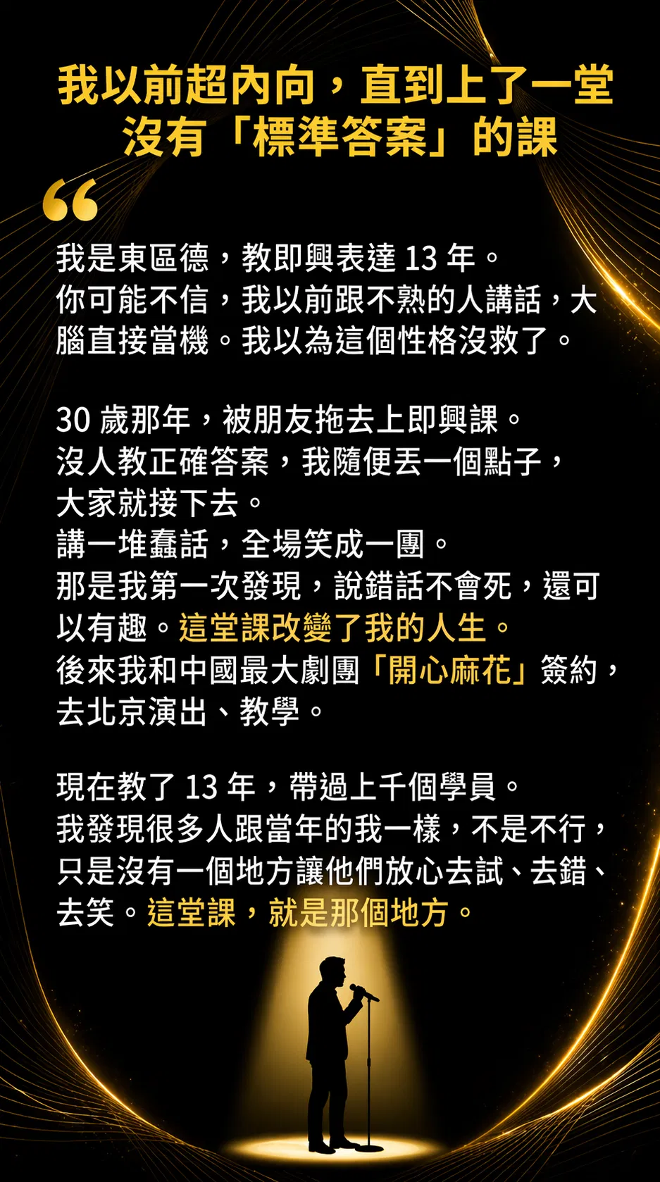 我以前超內向，直到上了一堂沒有標準答案的課。我是東區德，教即興表達 13 年。我以前跟不熟的人講話大腦直接當機，以為這個性格沒救了。30 歲那年被朋友拖去上即興課，沒人教正確答案，我隨便丟一個點子大家就接下去，講一堆蠢話全場笑成一團。那是我第一次發現，說錯話不會死，還可以有趣。後來我和中國最大劇團開心麻花簽約，去北京演出教學。現在教了 13 年，帶過上千個學員