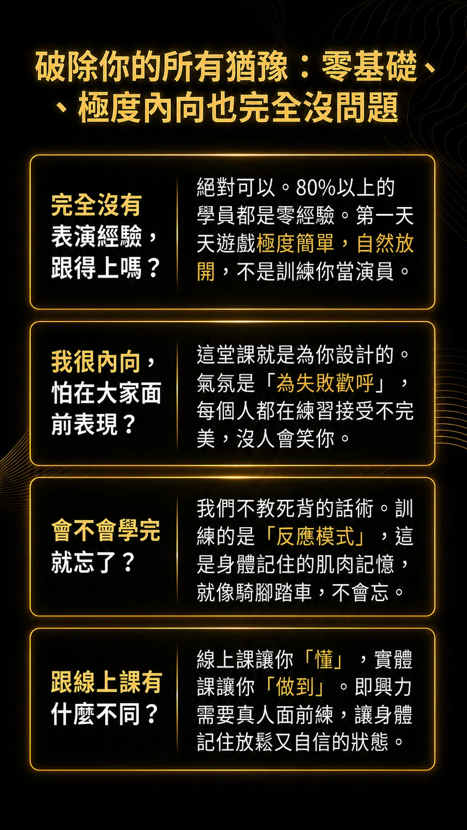 破除你的所有猶豫：零基礎、極度內向也完全沒問題。完全沒有表演經驗跟得上嗎？絕對可以，80% 以上的學員都是零經驗。我很內向怕在大家面前表現？這堂課就是為你設計的，氣氛是為失敗歡呼，每個人都在練習接受不完美。會不會學完就忘了？我們不教死背的台詞，訓練的是反應模式，這是身體記住的肌肉記憶，就像騎腳踏車不會忘。跟線上課有什麼不同？線上課讓你懂，實體課讓你做到