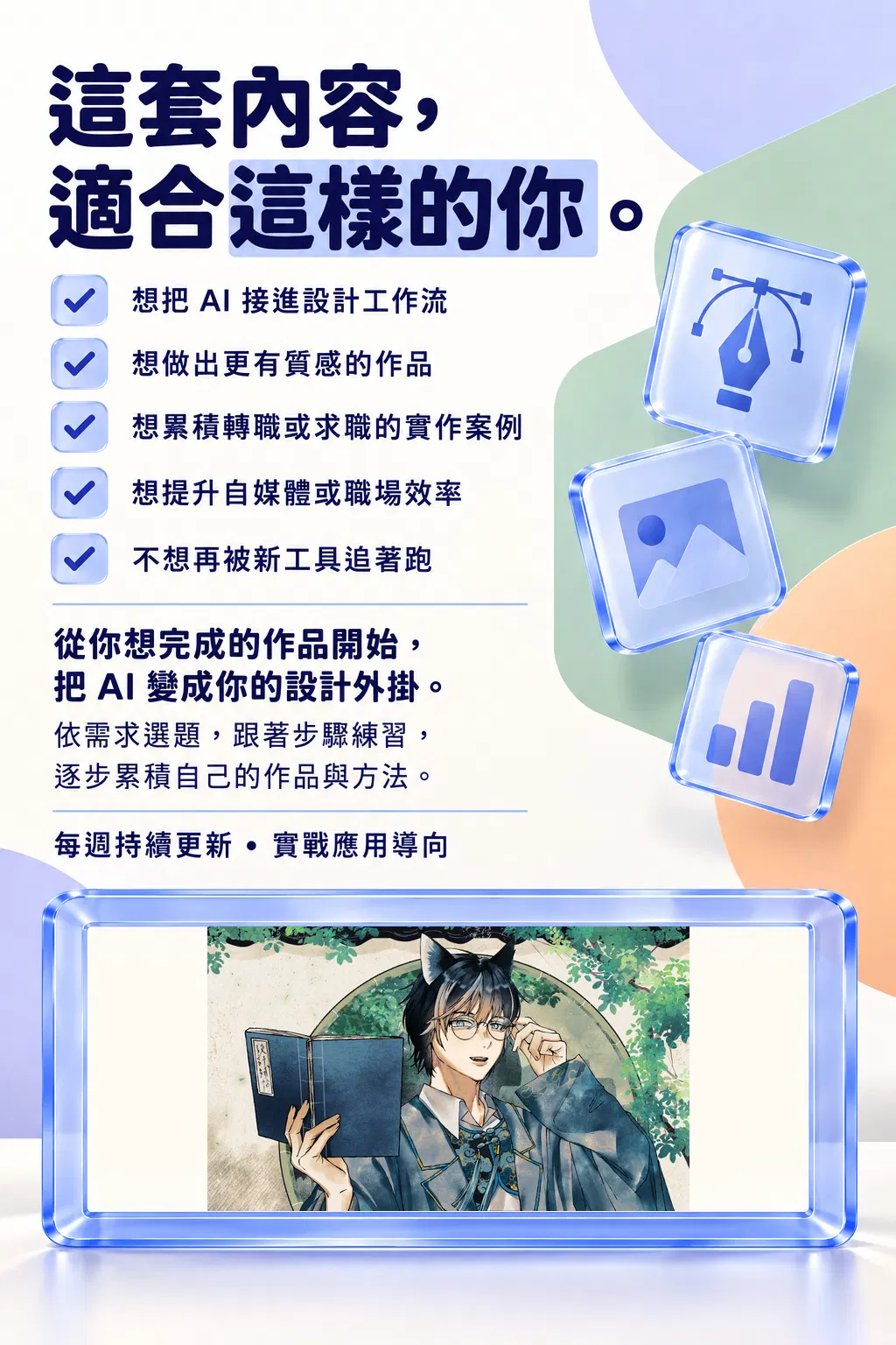 這套內容,適合這樣的你。——想把 AI 接進設計工作流;想做出更有質感的作品;想累積轉職或求職的實作案例;想提升自媒體或職場效率;不想再被新工具追著跑;從你想完成的作品開始,把 AI 變成你的設計外掛;依需求選題,跟著步驟練習,逐步累積自己的作品與方法;每週持續更新・實戰應用導向