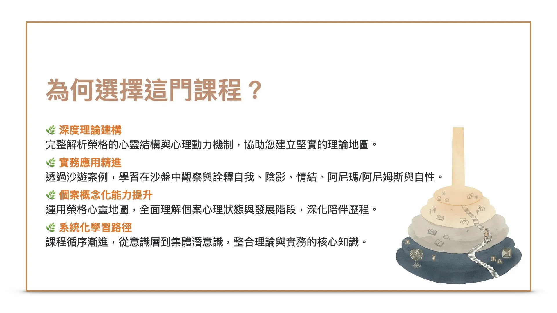 為何選擇這門課程？1.深度理論建構-完整解析榮格的心靈結構與心理動力機制，協助您建立堅實的理論地圖。2.實務應用精進-透過沙遊案例，學習在沙盤中觀察與詮釋自我、陰影、情結、阿尼瑪/阿尼姆斯與自性。3.個案概念化能力提升-運用榮格心靈地圖，全面理解個案心理狀態與發展階段，深化陪伴歷程。 4.系統化學習路徑-課程循序漸進，從意識層到集體潛意識，整合理論與實務的核心知識。