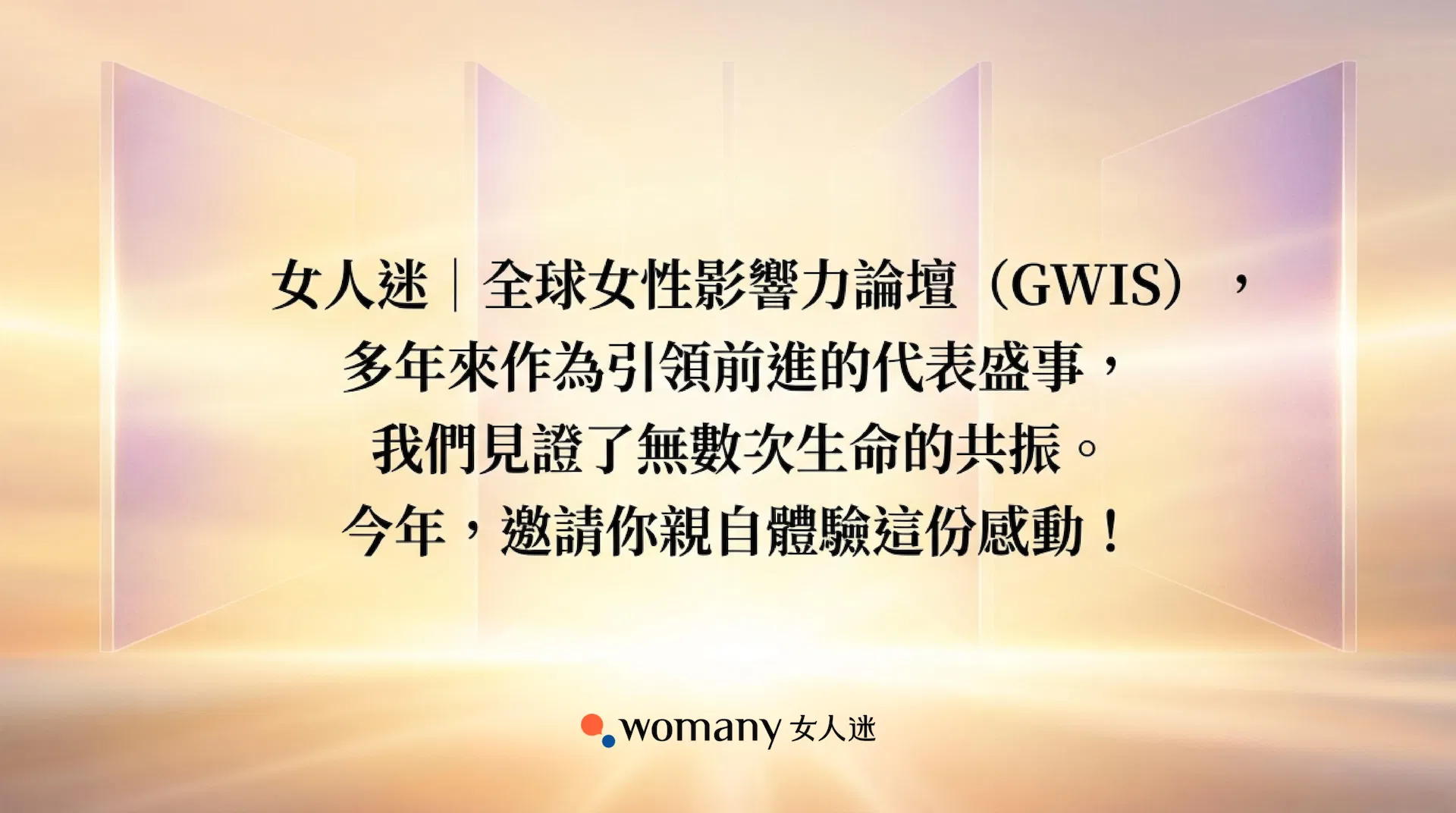 女人迷全球女性影響力論壇 GWIS 多年來作為引領前進的代表性盛事，我們見證了無數次生命的共振。今年，這份感動將由妳親自體驗 。