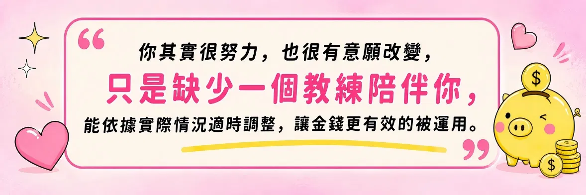 你其實很努力，也很有意願改變，只是缺少一個教練陪伴你，能依據實際情況適時調整，讓金錢更有效的被運用。