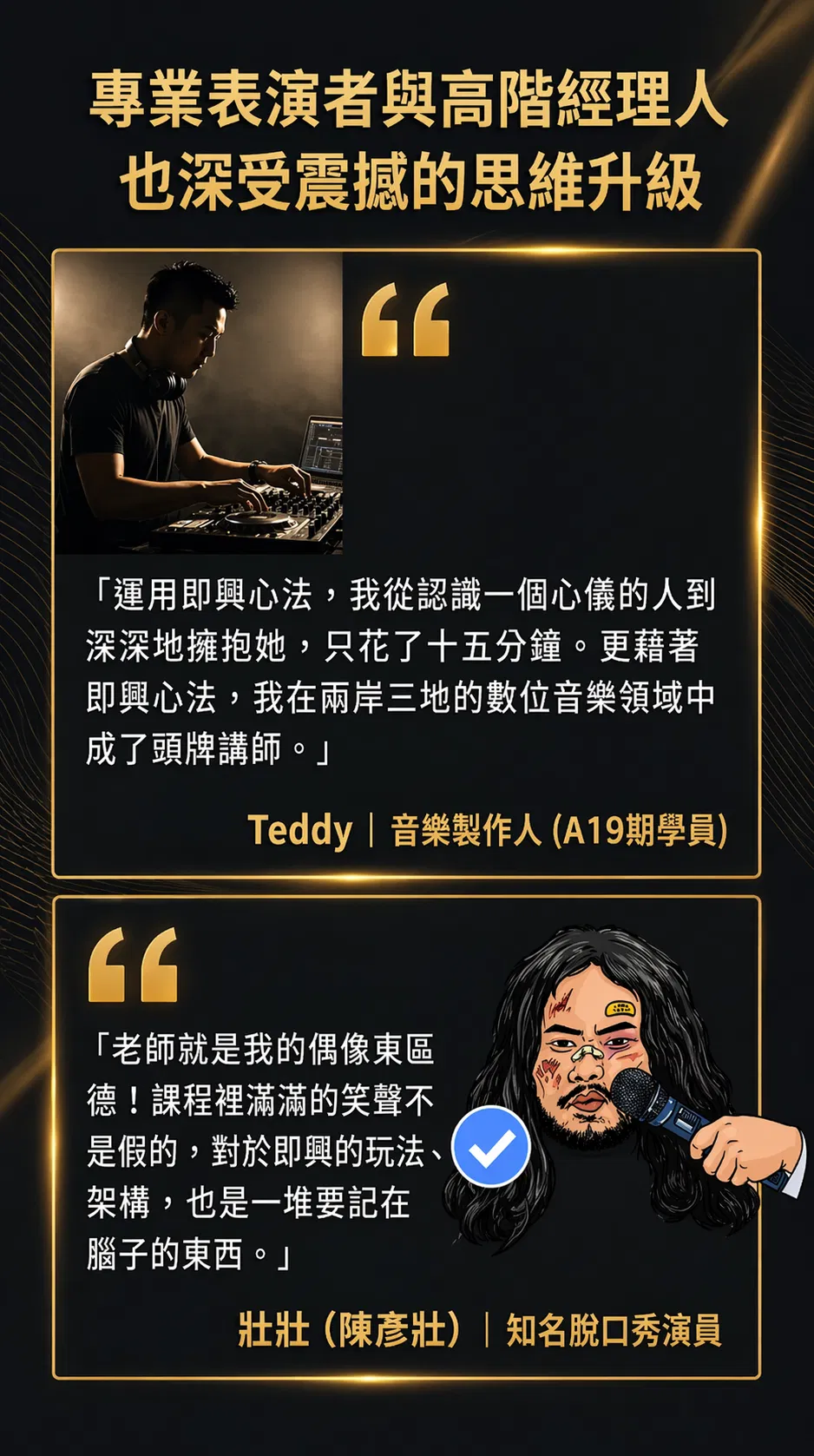 專業表演者與高階經理人也深受震撼的思維升級。運用即興心法，我從認識一個心儀的人到深深地擁抱她只花了十五分鐘，更藉著即興心法，我在兩岸三地的數位音樂領域中成了頭牌講師（Teddy，音樂製作人，A19 期學員）。老師就是我的偶像東區德，課程裡滿滿的笑聲不是假的，對於即興的玩法與架構，也是一堆要記在腦子的東西（壯壯陳彥壯，知名脫口秀演員）