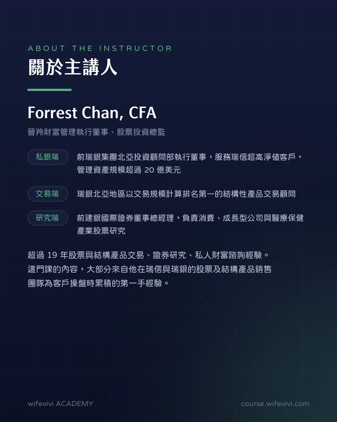 主講人介紹圖卡。Forrest Chan, CFA，晉羚財富管理執行董事、股票投資總監。私銀端：前瑞銀集團北亞投資顧問部執行董事，服務瑞信超高淨值客戶，管理資產規模超過 20 億美元。交易端：瑞銀北亞地區以交易規模計算排名第一的結構性產品交易顧問。研究端：前建銀國際證券董事總經理，負責消費、成長型公司與醫療保健產業股票研究。超過 19 年股票與結構產品交易、證券研究、私人財富諮詢經驗；課程內容大部分來自他在瑞信與瑞銀的股票及結構產品銷售團隊為客戶操盤時累積的第一手經驗。