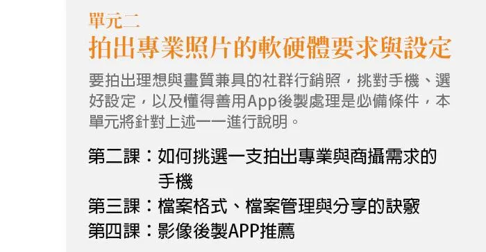 單元二、拍出專業照片的軟硬體要求與設定 要拍出理想與畫質兼具的社群行銷照，挑對手機、選好設定，以及懂得善用App後製處理是必備條件，本單元將針對上述一一進行說明。 第二課：如何挑選一支拍出專業與商攝需求的手機 第三課：檔案格式、檔案管理與分享的訣竅 第四課：影像後製APP推薦