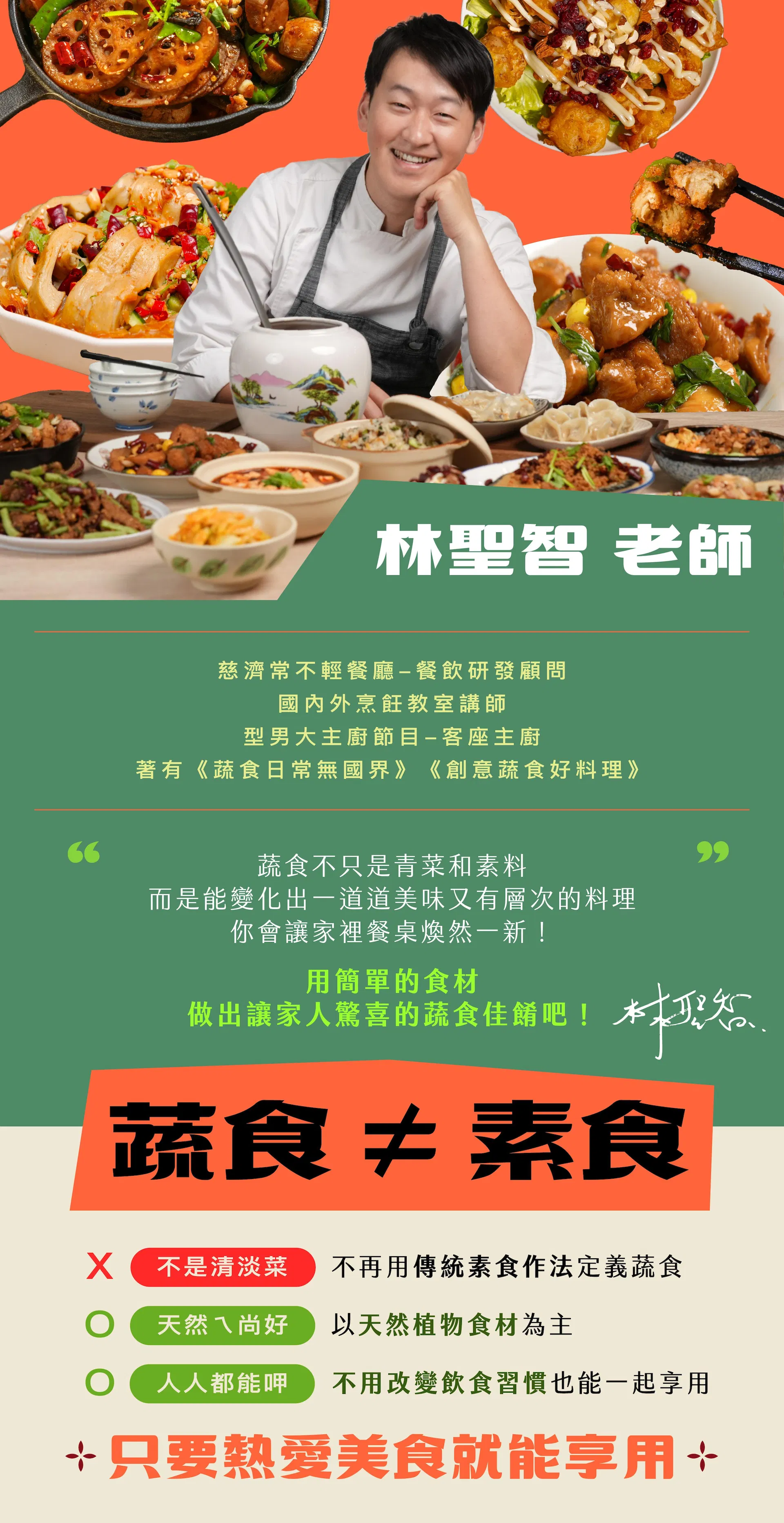 林聖智老師 "慈濟常不輕餐廳-餐飲研發顧問 國內外烹飪教室講師 型男大主廚節目-客座主廚 著有《蔬食日常無國界》《創意蔬食好料理》" "「蔬食不只是青菜和素料,而是能變化出一道道美味又有層次的料理 你會讓家裡餐桌煥然一新,用簡單的食材,做出家人也會驚喜的蔬食佳餚💖」"