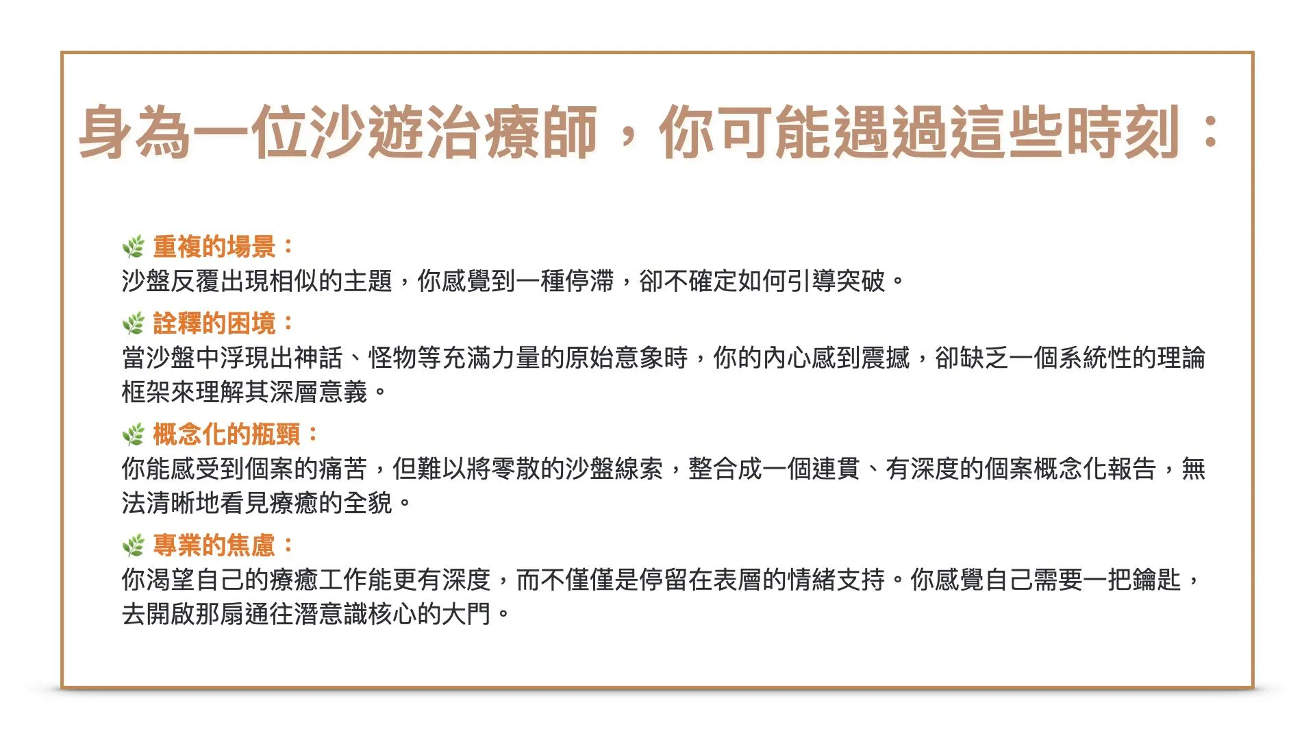 身為一位沙遊治療師，你一定遇過這些時刻：1.重複的場景： 個案的沙盤反覆出現相似的主題，你感覺到一種停滯，卻不確定如何引導突破。2.詮釋的困境： 當沙盤中浮現出神話、怪物等充滿力量的原始意象時，你的內心感到震撼，卻缺乏一個系統性的理論框架來理解其深層意義。3.概念化的瓶頸： 你能感受到個案的痛苦，但難以將零散的沙盤線索，整合成一個連貫、有深度的個案概念化報告，無法清晰地看見療癒的全貌。4.專業的焦慮： 你渴望自己的療癒工作能更有深度，而不僅僅是停留在表層的情緒支持。你感覺自己需要一把鑰匙，去開啟那扇通往潛意識核心的大門。