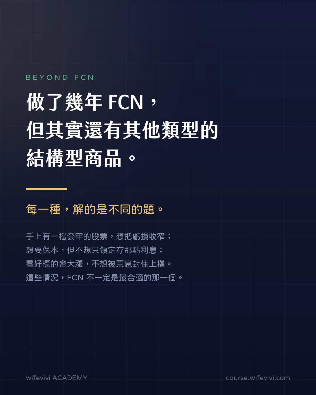 開場訴求圖卡。大字標語「做了幾年 FCN，但其實還有其他類型的結構型商品」，金色重點句「每一種，解的是不同的題」。舉出三種情境：手上有一檔套牢的股票想把虧損收窄、想要保本但不想只領定存那點利息、看好標的會大漲不想被票息封住上檔；這些情況 FCN 不一定是最合適的那一個。