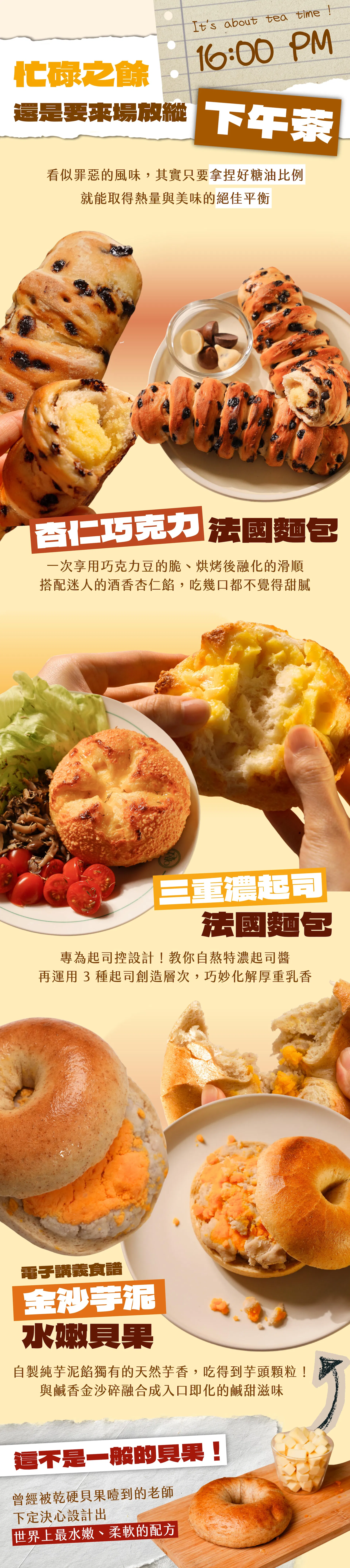 （16:00 PM）忙碌之餘，還是要來場放縱下午茶｜杏仁巧克力法國麵包、三重濃起司法國麵包、金沙芋泥水嫩貝果。這不是一般的貝果！曾經被乾硬貝果噎到的老師，下定決心設計出世界上最水嫩、柔軟的配方