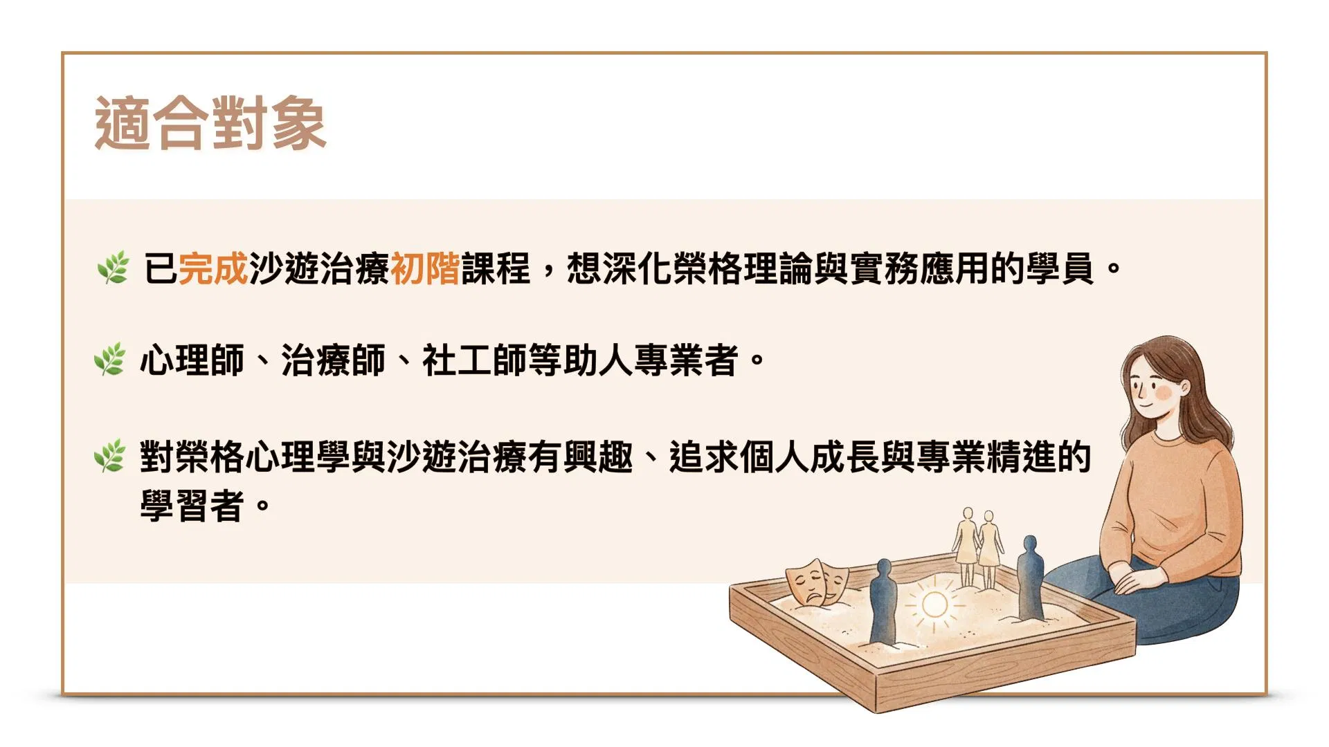 適合對象1.已完成沙遊治療初階課程，想深化榮格理論與實務應用的學員。2.心理師、治療師、社工師等助人專業者。3.對榮格心理學與沙遊治療有興趣、追求個人成長與專業精進的學習者。
