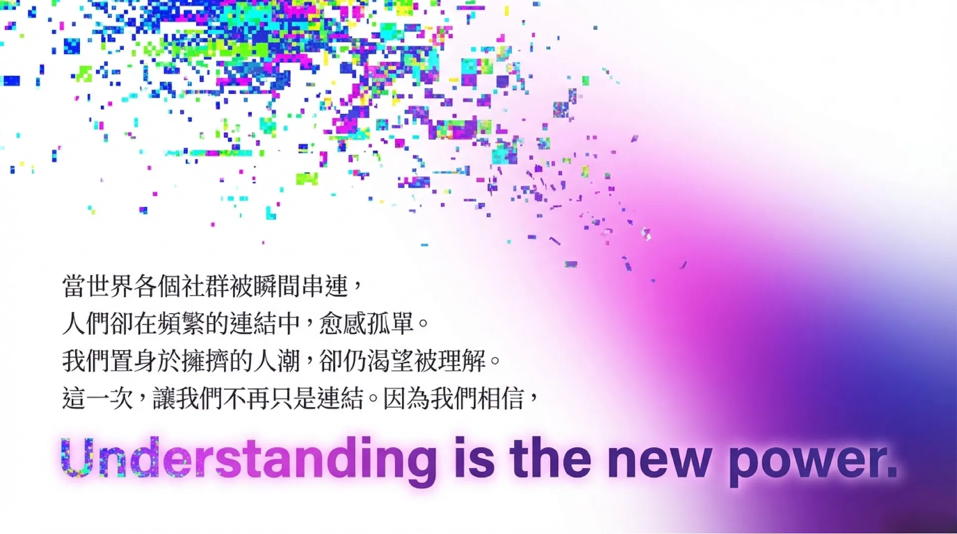 當世界各個社群被瞬間串連，人們卻在頻繁的連結中，愈感孤單。我們置身於擁擠的人潮，卻仍渴望被理解。這一次，讓我們不再只是連結。因為我們相信，Understanding is the new power.