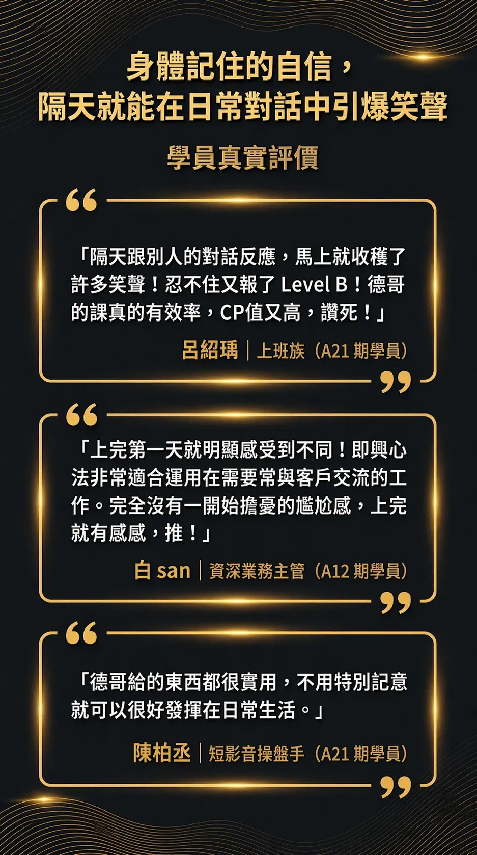 身體記住的自信，隔天就能在日常對話中引爆笑聲。學員真實評價：隔天跟別人的對話反應，馬上就收穫了許多笑聲，忍不住又報了 Level B，德哥的課真的有效率，CP 值又高（呂紹瑀，上班族，A21 期學員）。上完第一天就明顯感受到不同，即興心法非常適合運用在需要常與客戶交流的工作，完全沒有一開始擔憂的尷尬感（白 san，資深業務主管，A12 期學員）。德哥給的東西都很實用，不用特別記憶就可以很好發揮在日常生活（陳柏丞，短影音操盤手，A21 期學員）