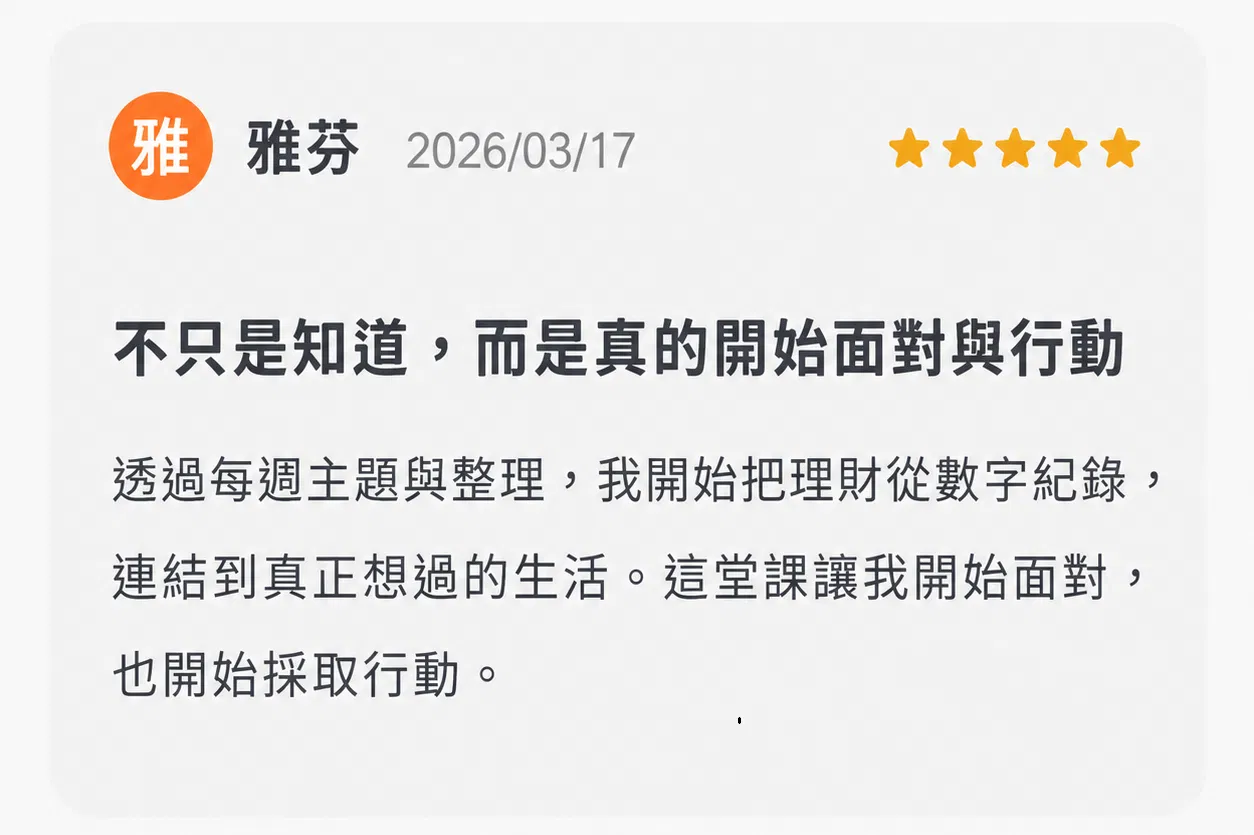 03｜不只是知道，而是真的開始面對與行動  透過每週主題與整理，她開始把理財從數字紀錄，連結到真正想過的生活。 「這堂課讓我開始面對，也開始採取行動。」 學員｜雅芬 ⭐⭐⭐⭐⭐