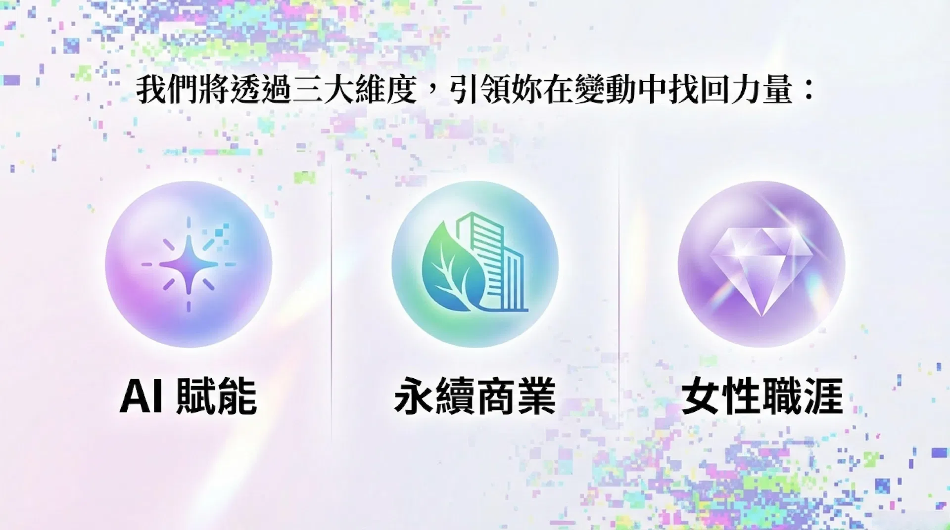 本場活動將這份焦慮轉化為光，透過觀點對談與數位共感場域，引領妳穿透隔閡，帶回生命解方。包含三大維度：AI賦能、永續商業、女性職涯