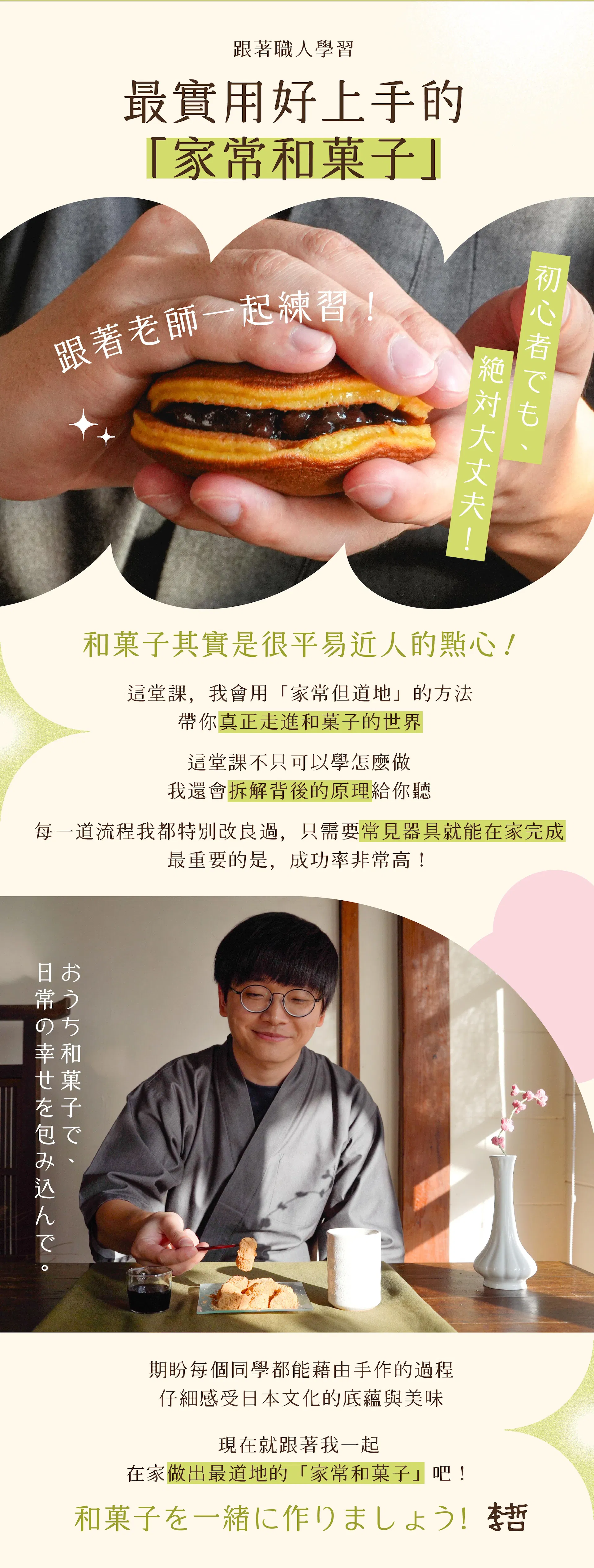 跟著職人學習最實用好上手的「家常和菓子」 "和菓子其實是很平易近人的點心 這堂課，我會用「家常但道地」的方法 帶你真正走進和菓子的世界  這堂課不只可以學怎麼做 我還會拆解背後的原理給你聽 每一道流程我都特別改良過 只需要常見器具就能在家完成 最重要的是，成功率非常高！  期盼每個同學都能藉由手作的過程 仔細感受日本文化的底蘊與美味  加入我的線上課程 在家做出最道地的「家常和菓子」"