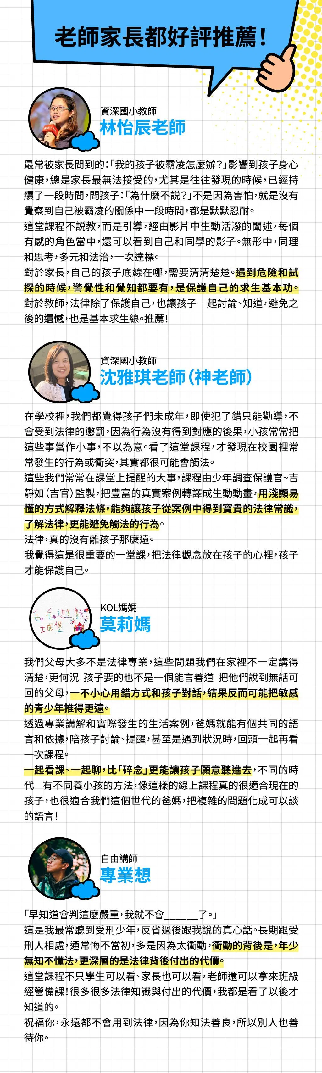 老師家長都好評推薦！  林怡辰老師  資深國小教師   最常被家長問到的：「我的孩子被霸凌怎麼辦？」影響到孩子身心健康，總是家長最無法接受的，尤其是往往發現的時候，已經持續了一段時間，問孩子：「為什麼不説？」不是因為害怕，就是沒有覺察到自己被霸凌的關係中一段時間，都是默默忍耐。  這堂課程不説教，而是引導，經由影片中生動活潑的闡述，每個有感的角色當中，孩可以看到自己和同學的影子。無形中，同理和思考，多元和法治，一次達標。  對於家長，自己的孩子底線在哪，需要清清楚楚。遇到危險和試探的時候，警覺性和覺知都要有，是保護自己的求生基本功。對於教師，法律除了保護自己，也讓孩子一起討論、知道，避免之後的遺憾，也是基本求生線。推薦！  沈雅琪老師（神老師）資深國小教師   在學校裡，我們都覺得孩子們未成年，即使犯了錯只能勸導，不會受到法律的懲罰，因為行為沒有得到對應的後果，小孩常常把這些事當作小事，不以為意。看了這堂課程，才發現在校園裡常常發生的行為或衝突，其實都很可能會觸法。  這些我們常常在課堂上提醒的大事，課程由少年調查保護官~吉靜如（吉官）監製，把豐富的真實案例轉譯成生動動畫，用淺顯易懂的方式解釋法條，能夠讓孩子從案例中得到寶貴的法律常識，了解法律，更能避免觸法的行為。 法律，真的沒有離孩子那麼遠。 我覺得這是很重要的一堂課，把法律觀念放在孩子的心裡，孩子才能保護自己。  用淺顯易懂的方式解釋法條，能夠讓孩子從案例中得到寶貴的法律常識，了解法律，更能避免觸法的行為。    莫莉媽  KOL媽媽   我們父母大多不是法律專業，這些問題我們在家裡不一定講得清楚，更何況 孩子要的也不是一個能言善道 把他們說到無話可回的父母，一不小心用錯方式和孩子對話，結果反而可能把敏感的青少年推得更遠。  透過專業講解和實際發生的生活案例，爸媽就能有個共同的語言和依據，陪孩子討論、提醒，甚至是遇到狀況時，回頭一起再看一次課程。  一起看課、一起聊，比「碎念」更能讓孩子願意聽進去，不同的時代 有不同養小孩的方法，像這樣的線上課程真的很適合現在的孩子，也很適合我們這個世代的爸媽，把複雜的問題化成可以談的語言！  專業想  自由講師    「早知道會判這麼嚴重，我就不會______了。」 這是我最常聽到受刑少年，反省過後跟我說的真心話。長期跟受刑人相處，通常悔不當初，多是因為太衝動，衝動的背後是，年少無知不懂法，更深層的是法律背後付出的代價。 這堂課程不只學生可以看、家長也可以看，老師還可以拿來班級經營備課！很多很多 法律知識與付出的代價，我都是看了以後才知道的。  祝福你，永遠都不會用到法律，因為你知法善良，所以別人也善待你。