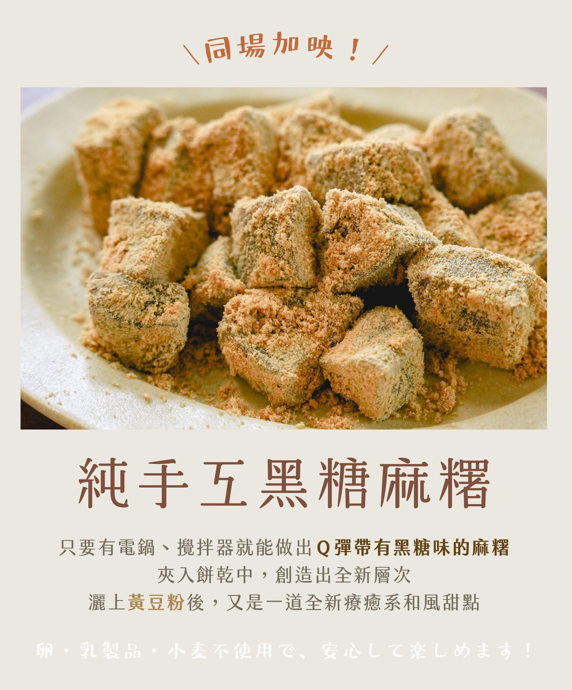 純手工黑糖麻糬(需冷藏) "只要有電鍋、攪拌器就能做出Q彈帶有黑糖味的麻糬 夾入餅乾中,創造出全新層次 灑上黃豆粉後,又是一道全新療癒系和風甜點"