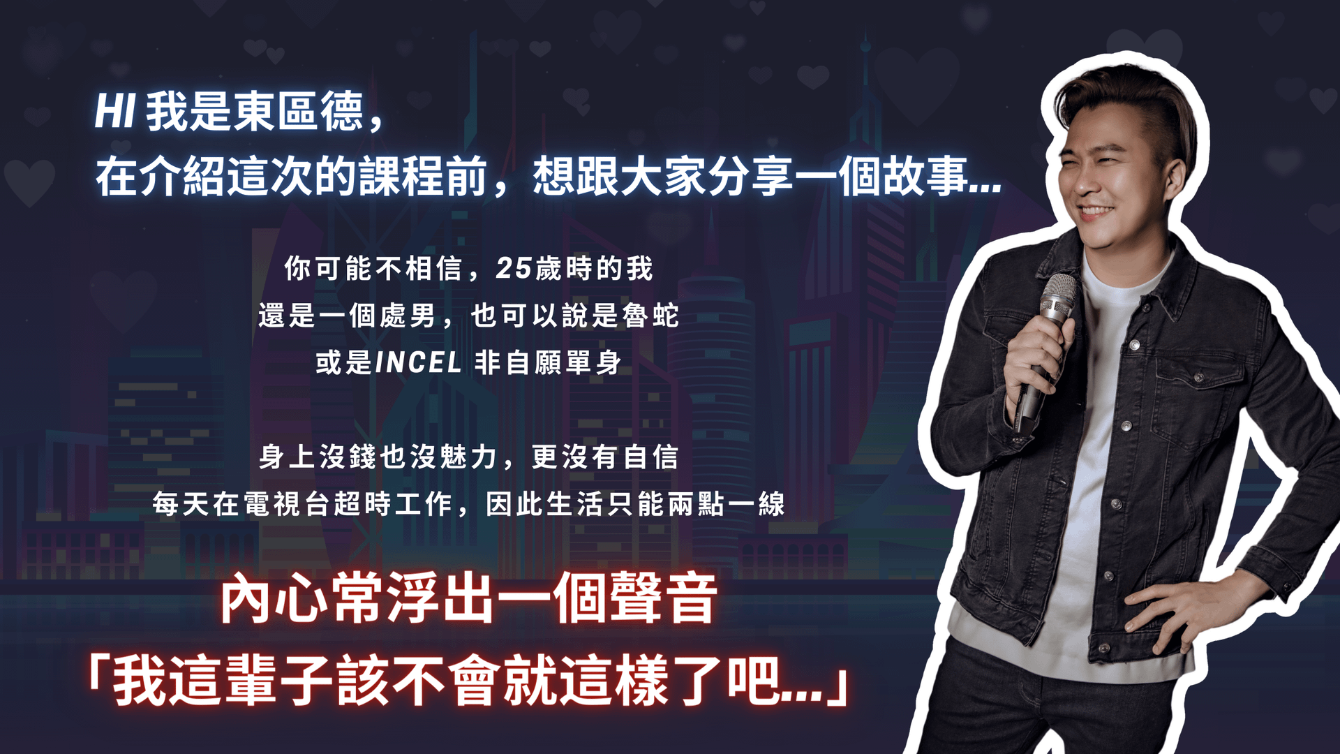 HI我是東區德, 在介紹這次的課程前,想跟大家分享一個故事⋯. 你可能不相信,25歲時的我還是一個處男,也可以說是魯蛇或是INCEL 非自願單身 身上沒錢也沒魅力,更沒有自信 每天在電視台超時工作,因此生活只能兩點一線內心常浮出一個聲音 「我這輩子該不會就這樣了吧….」 我也試著改善現狀 看遍了市面上所有把妹書籍 不過了解理論和親自實踐之間仍有很大的差距 後來我下了決定,做出改變 和身旁朋友一起舉辦換桌聯誼,我身兼聯誼主持人就這樣,我在這場換桌聯誼上,認識我人生中第一個女朋友然後,從此就一帆風順了嗎? 並沒有 一年多我們分手了,原因是我們偶爾會爭吵,她不再喜歡我了我難過了大概一個多月,才重新振作起來但有了開始,後續就容易多了 25-35歲的我,開始交往越來越多女友。東區德全球首創即興表演結合把妹課程宣傳圖:教你活在當下,建立深刻連結與強大吸引力