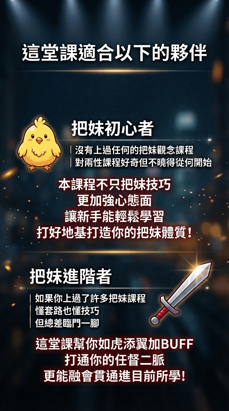 這堂課適合以下的夥伴 把妹初心者 沒有上過任何的把妹觀念課程對兩性課程好奇但不曉得從何開始 本課程不只把妹技巧更加強心態面 讓新手能輕鬆學習 打好地基打造你的把妹體質！ 把妹進階者 如果你上過了許多把妹課程懂套路也懂技巧 但總差臨門一腳 這堂課幫你如虎添翼加BUFF 打通你的任督二脈 更能融會貫通進目前所學！