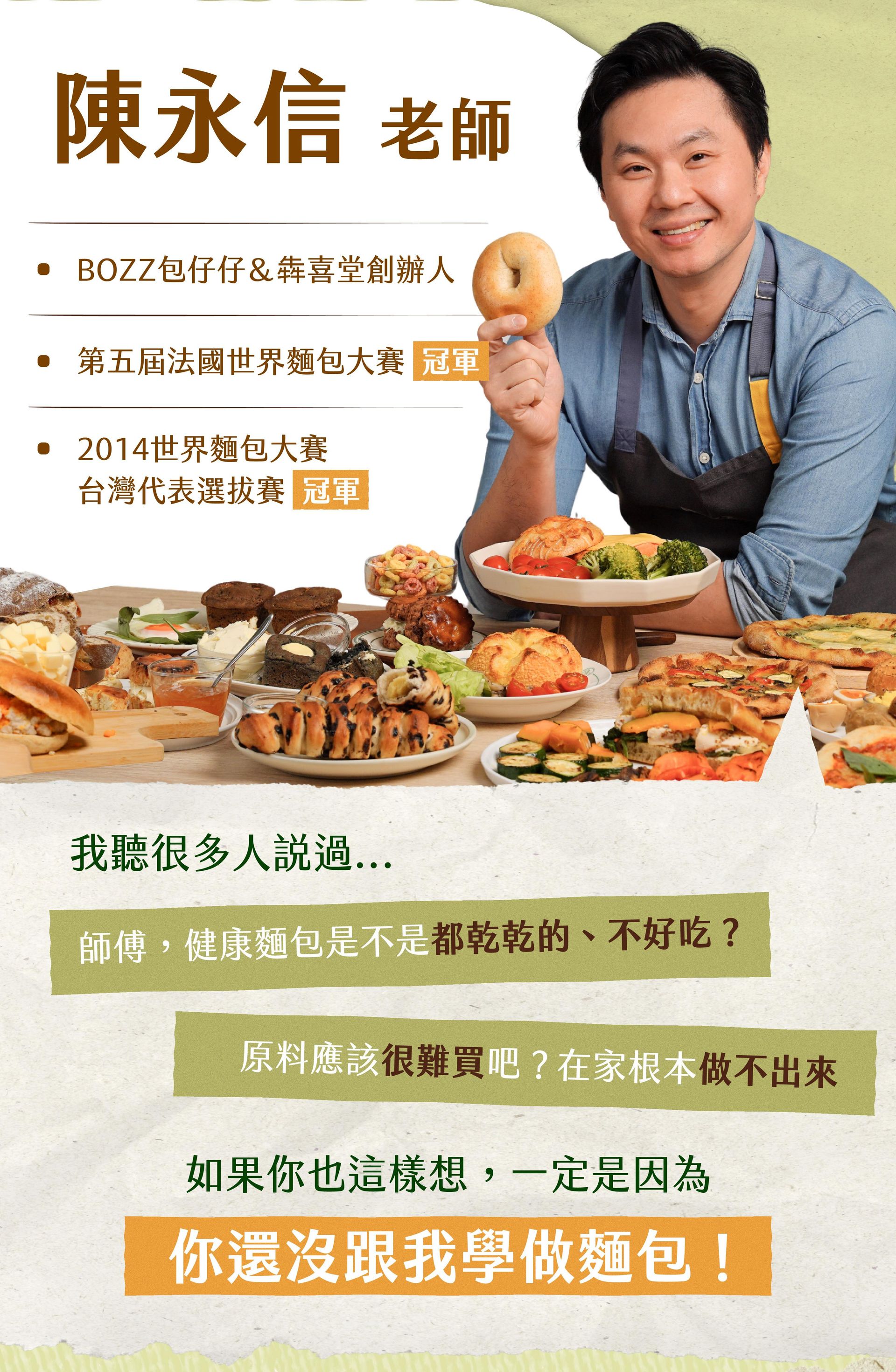 世界麵包冠軍陳永信老師的介紹 BOZZ包仔仔＆犇喜堂創辦人、第五屆法國世界麵包大賽｜冠軍、2014世界麵包大賽-台灣代表選拔賽｜冠軍。我聽很多人說過「師傅，健康麵包是不是都乾乾的、不好吃？」「原料應該很難買吧？在家根本做不出來」如果你也這樣想，那一定是因為你還沒跟我學做麵包！
