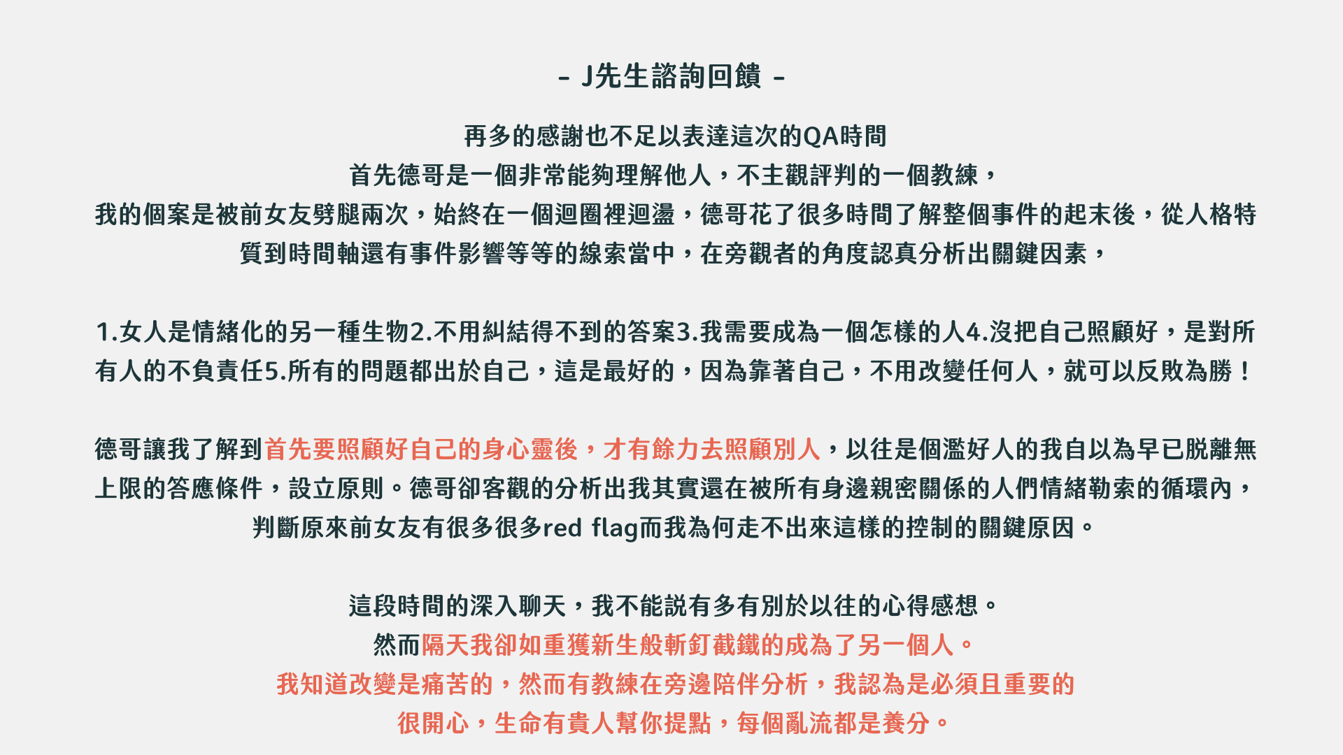 東區德戀愛約會一對一諮詢- J先生諮詢回饋- 再多的感謝也不足以表達這次的QA時間 首先德哥是一個非常能夠理解他人，不主觀評判的一個教練， 我的個案是被前女友劈腿兩次，始終在一個迴圈裡迴盪，德哥花了很多時間了解整個事件的起末後，從人格特質到時間軸還有事件影響等等的線索當中，在旁觀者的角度認真分析出關鍵因素， 1.女人是情緒化的另一種生物2.不用糾結得不到的答案3.我需要成為一個怎樣的人4.沒把自己照顧好，是對所有人的不負責任5.所有的問題都出於自己，這是最好的，因為靠著自己，不用改變任何人，就可以反敗為勝！ 德哥讓我了解到首先要照顧好自己的身心靈後，才有餘力去照顧別人，以往是個濫好人的我自以為早已脫離無上限的答應條件，設立原則。德哥卻客觀的分析出我其實還在被所有身邊親密關係的人們情緒勒索的循環內，判斷原來前女友有很多很多red flag而我為何走不出來這樣的控制的關鍵原因。 這段時間的深入聊天，我不能說有多有別於以往的心得感想。 然而隔天我卻如重獲新生般斬釘截鐵的成為了另一個人。 我知道改變是痛苦的，然而有教練在旁邊陪伴分析，我認為是必須且重要的很開心，生命有貴人幫你提點，每個亂流都是養分。