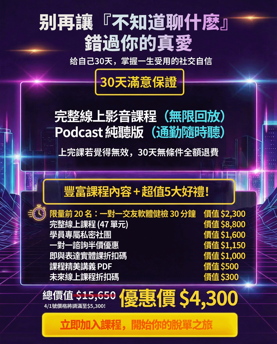 别再讓『不知道聊什麼』 錯過你的真愛 给自己30天，掌握一生受用的社交自信 30天滿意保證 完整線上影音課程（無限回放） Podcast純聽版（通勤隨時聽） 上完課若覺得無效，30天無條件全額退費，豐富課程內容＋超值5大好禮！ 完整線上課程（47單元） 學員專屬私密社團一對一諮詢半價優惠即興表演實體課折扣碼 課程精美講義 PDF 未來線上課程折扣碼 價值$8,800 價值$1,600 價值$1,150 價值$500 價值$500 價值 $300 總價值$13350 優惠價格隨時可能調整 優惠價$4,300 立即加入課程，開始你的脫單之旅