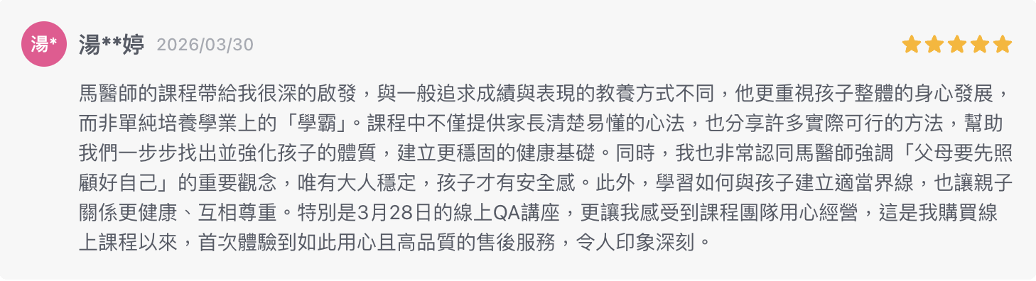 馬醫師的課程帶給我很深的啟發，與一般追求成績與表現的教養方式不同，他更重視孩子整體的身心發展，而非單純培養學業上的「學霸」。課程中不僅提供家長清楚易懂的心法，也分享許多實際可行的方法，幫助我們一步步找出並強化孩子的體質，建立更穩固的健康基礎。同時，我也非常認同馬醫師強調「父母要先照顧好自己」的重要觀念，唯有大人穩定，孩子才有安全感。此外，學習如何與孩子建立適當界線，也讓親子關係更健康、互相尊重。特別是3月28日的線上QA講座，更讓我感受到課程團隊用心經營，這是我購買線上課程以來，首次體驗到如此用心且高品質的售後服務，令人印象深刻。