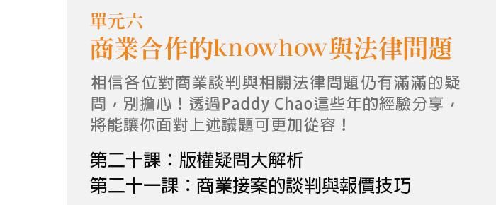 單元六、商業合作的know how與法律問題 相信各位對商業談判與相關法律問題仍有滿滿的疑問，別擔心！透過Paddy Chao這些年的經驗分享，將能讓你面對上述議題可更加從容！。 第二十課：版權疑問大解析 第二十一課：商業接案的談判與報價技巧