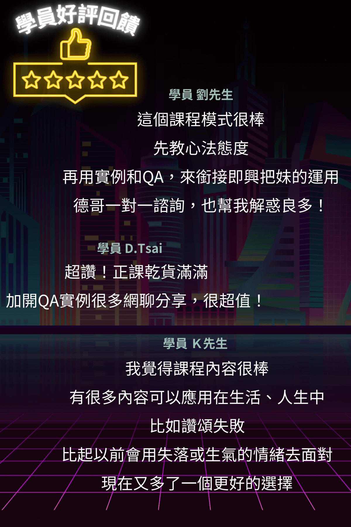 東區德即興約會線上課程:學員好評回饋 學員 劉先生 這個課程模式很棒 先教心法態度 再用實例和QA,來銜接即興把妹的運用德哥一對一諮詢,也幫我解惑良多! 學員 D.Tsai 超讚!正課乾貨滿滿 加開QA實例很多網聊分享,很超值! 學員 K先生 我覺得課程內容很棒 有很多內容可以應用在生活、人生中比如讚頌失敗 比起以前會用失落或生氣的情緒去面對現在又多了一個更好的選擇