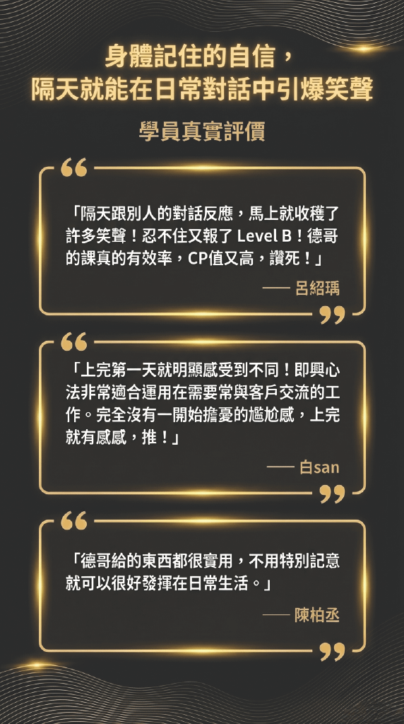 身體記住的自信， 隔天就能在日常對話中引爆笑聲 學員真實評價 66- 「隔天跟別人的對話反應，馬上就收穫了許多笑聲！忍不住又報了 Level B！德哥的課真的有效率，CP值又高，讚死！」 —呂紹瑀 99- 66 「上完第一天就明顯感受到不同！即興心法非常適合運用在需要常與客戶交流的工作。完全沒有一開始擔憂的尷尬感，上完就有感感，推！」 一白san 99- 「德哥給的東西都很實用，不用特別記意就可以很好發揮在日常生活。」 —陳柏丞 99-