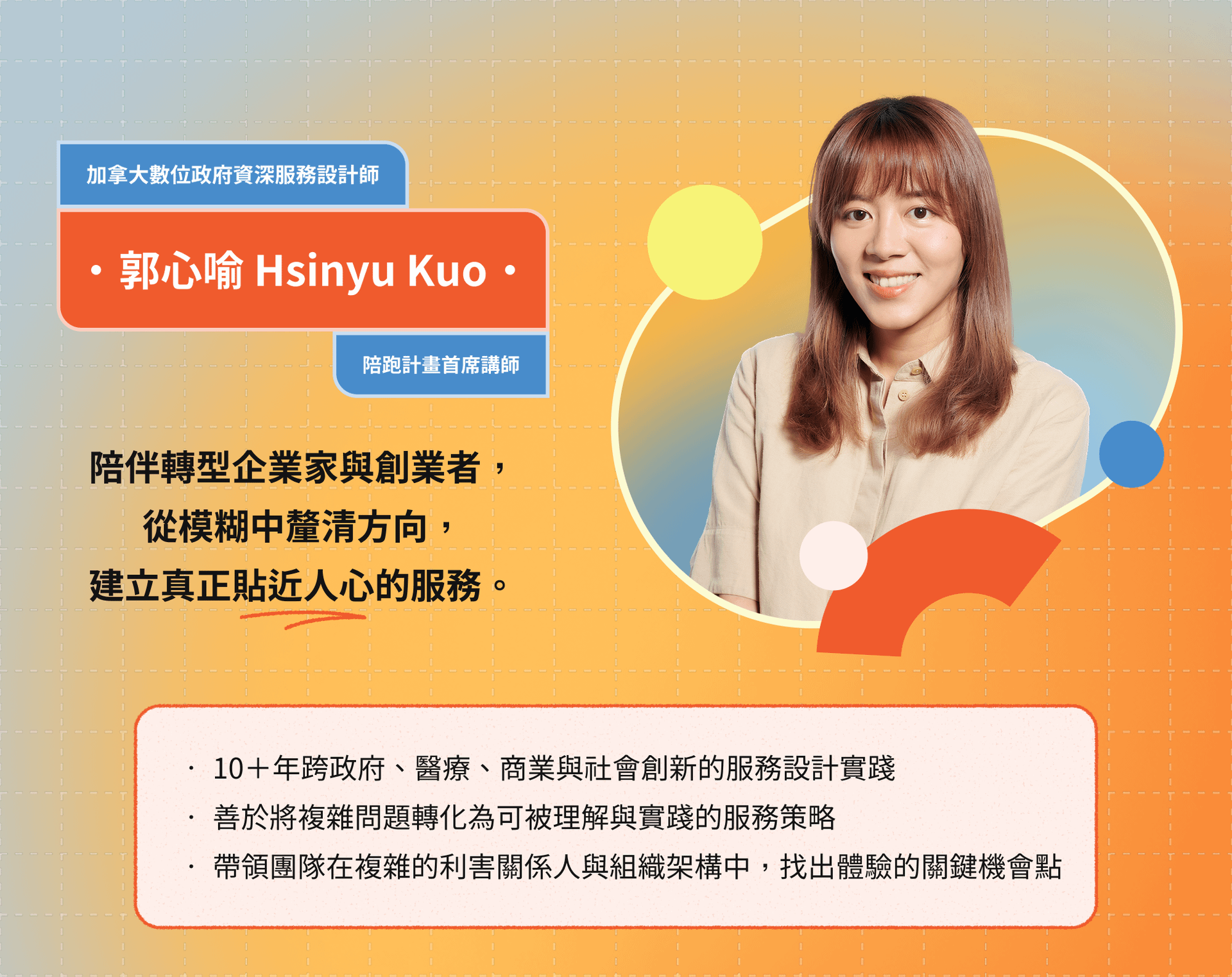 講師介紹圖卡,陪跑計畫首席講師為郭心愉 Hsinyu Kuo,陪伴轉型企業家與創業者,從模糊中釐清方向,建立真正貼近人心的服務。有三項重點經歷,包括超過十年政府、醫療、商業與社會創新的服務設計實踐經驗;擅長將複雜問題轉化為可梳理與實踐的服務策略;以及帶領團隊在複雜利害關係與組織架構中找出體驗關鍵機會點。