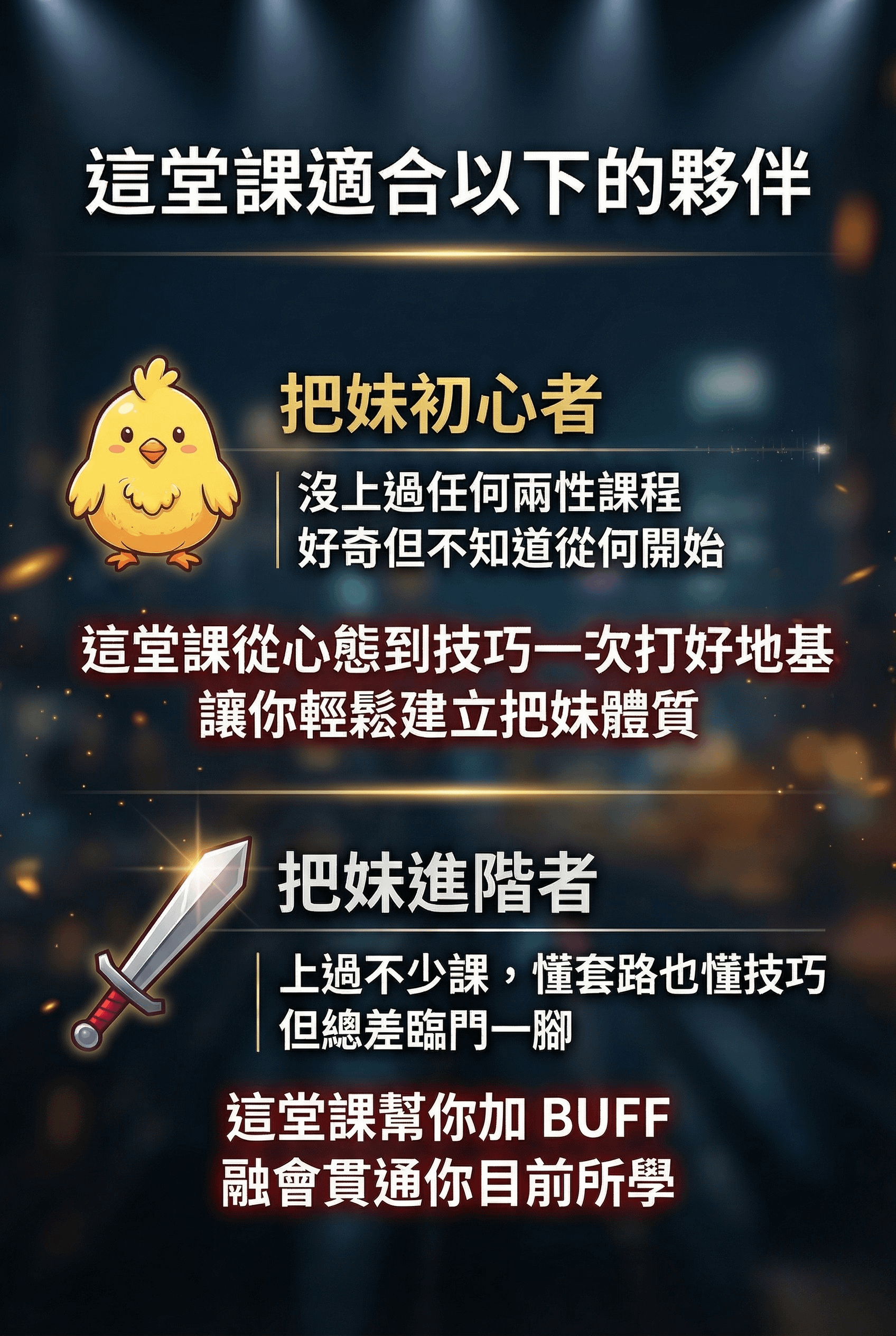 這堂課適合以下的夥伴 把妹初心者 沒上過任何兩性課程 好奇但不知道從何開始 這堂課從心態到技巧一次打好地基讓你輕鬆建立把妹體質 把妹進階者 上過不少課，懂套路也懂技巧 但總差臨門一腳 這堂課幫你加 BUFF 融會貫通你目前所學
