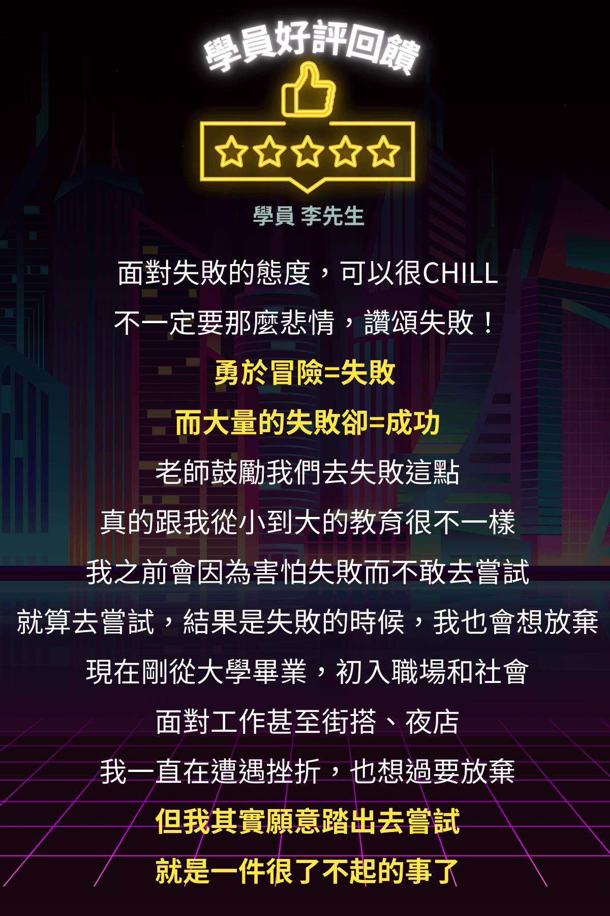 東區德即興約會線上課程:學員好評回賡 女 女女大 學員 李先生 面對失敗的態度,可以很CHILL不一定要那麼悲情,讚頌失敗! 勇於冒險=失敗 而大量的失敗卻=成功 老師鼓勵我們去失敗這點 真的跟我從小到大的教育很不一樣我之前會因為害怕失敗而不敢去嘗試 就算去嘗試,結果是失敗的時候,我也會想放棄現在剛從大學畢業,初入職場和社會面對工作甚至街搭、夜店 我一直在遭遇挫折,也想過要放棄但我其實願意踏出去嘗試就是一件很了不起的事了