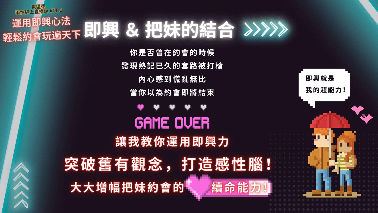 經鬆約會玩遍天下 即興& 把妹的結合 你是否曾在約會的時候發現熟記已久的套路被打槍內心感到慌亂無比當你以為約會即將結束 GAME OUER 讓我教你運用即興力 突破舊有觀念，打造感性腦！ 大大增幅把妹約會的 續命能力！］ 即興就是 我的超能力！東區德全球首創即興表演結合把妹課程宣傳圖：教你活在當下，建立深刻連結與強大吸引力