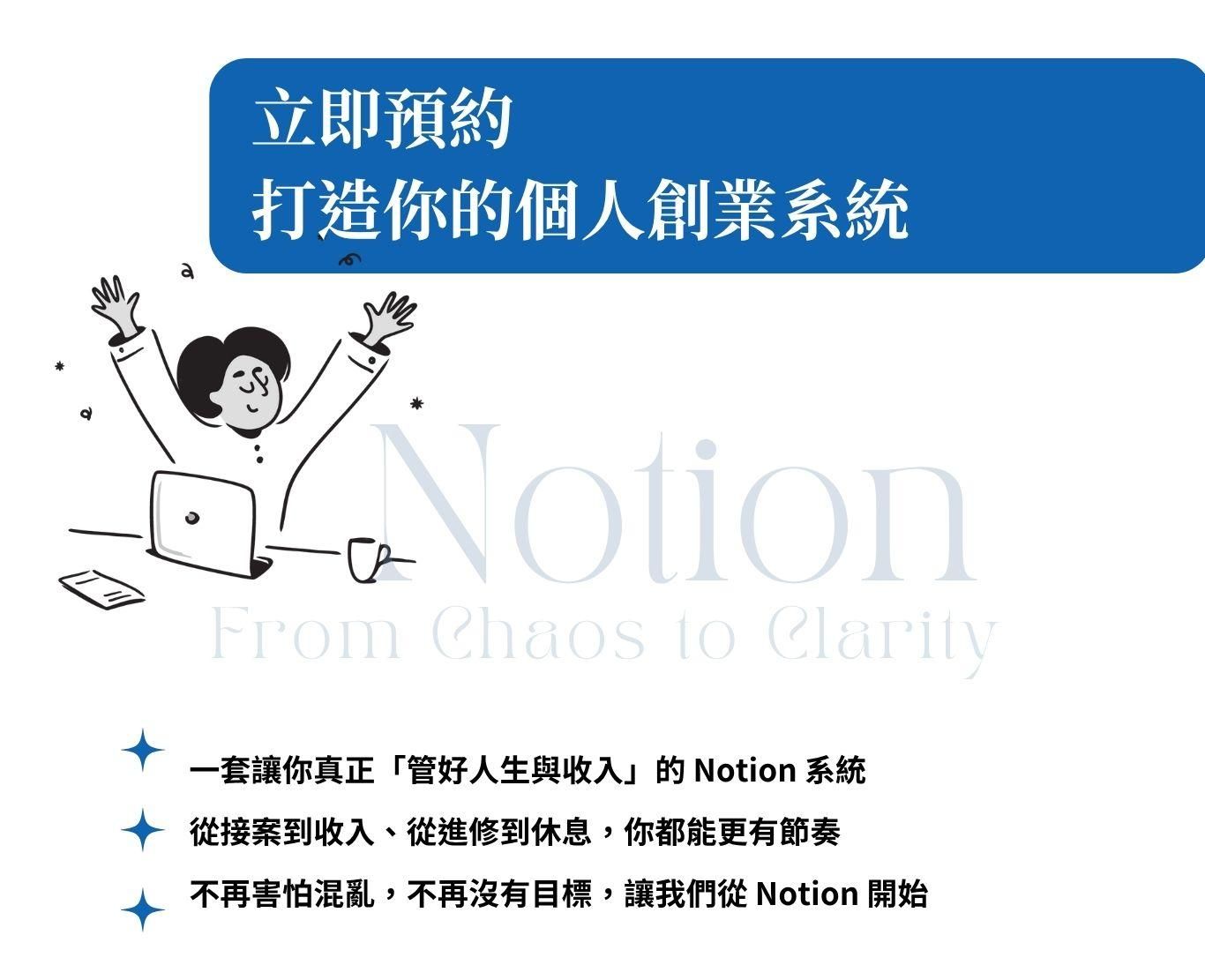 ### 我為什麼要教這堂課的初衷  在我剛裸辭創業的那段時間，其實是很混亂的。  沒有團隊、沒有制度，也沒有一套可以幫助我整理「接了哪些客戶」「錢從哪裡來、花到哪裡去」「每一個專案進度到哪了」的系統。  一個人身兼創作者、客服、業務、行銷、財務，所有事情都在腦中打結，也因此效率低落、錯漏百出。  直到我接觸了 Notion，這一切開始有了轉變。  我花了很多時間摸索怎麼用 Notion 建立屬於自己的工作系統，從最初的專案追蹤、報價紀錄、客戶名單管理，到後來的收支分析、課程進度規劃、內容排程……  一步步架構出「就算你是一人公司，也能像一個團隊一樣高效運作」的創業管理系統。  這個課程，不是單純教你 Notion 的功能操作，而是想帶你看見：  如何把這個工具，變成你創業路上最可靠的戰友。  如果你正打算開始賺錢、接案、創業，卻不知道如何管理一切，這堂課會讓你少走很多冤枉路。  更重要的是，Notion 也幫助我養成紀律、建立節奏，讓我每天都更清楚知道：**我該做什麼、為了什麼而做、怎麼做更有效。**  自從我使用Notion之後，不管事我的進修計畫，還是我的財富更穩定更清楚。賺到了人生第一桶金  我也會在課程中教你如何結合 ChatGPT，讓你在資料整理、內容生成、思路清晰上，事半功倍。這是我每天都在用、而且真正能幫助我穩定收入與工作品質的方式。  這不只是一堂工具課，更是一場讓你「開始掌握人生節奏」的行動。