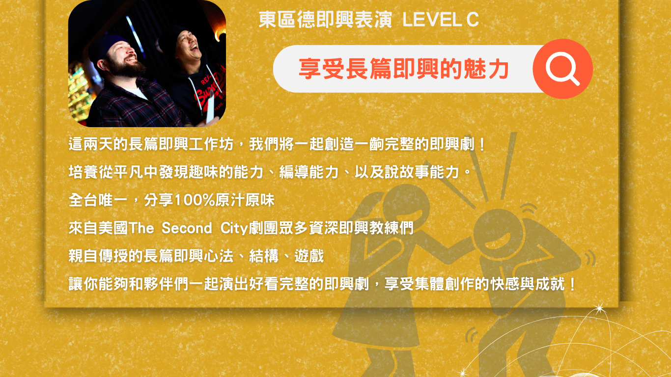 東區德即興表演長篇班 Level C 這兩天的長篇即興工作坊，我們將一起創造一齣完整的即興劇！ 培養從平凡中發現趣味的能力、編導能力、以及說故事能力。 全台唯一，分享100%原汁原味 來自美國The Second City劇團眾多資深即興教練們親自傳授的長篇即興心法、結構、遊戲 讓你能夠和夥伴們一起演出好看完整的即興劇，享受集體創作的快感與成就！