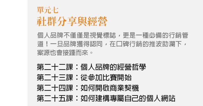 單元七、社群分享與經營 個人品牌不僅僅是視覺標誌，更是一種必備的行銷管道！一旦品牌獲得認同，在口碑行銷的推波助瀾下，案源也會接踵而來。 第二十二課：個人品牌的經營哲學 第二十三課：從參加比賽開始 第二十四課：如何開啟商業契機 第二十五課：如何建構專屬自己的個人網站