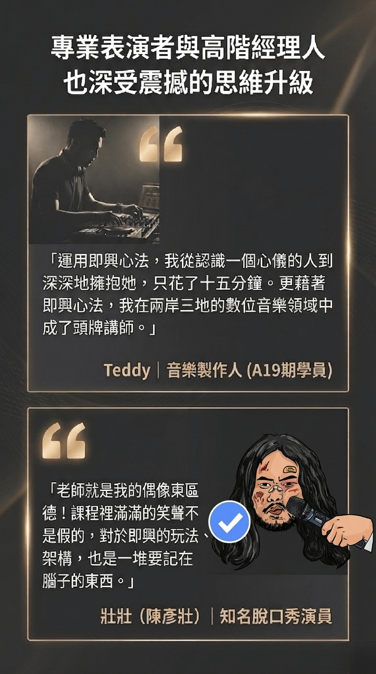 專業表演者與高階經理人 也深受震撼的思維升級 「運用即興心法，我從認識一個心儀的人到 深深地擁抱她，只花了十五分鐘。更藉著即興心法，我在兩岸三地的數位音樂領域中成了頭牌講師。」 Teddy | 音樂製作人（A19期學員） 「老師就是我的偶像東區德！課程裡滿滿的笑聲不是假的，對於即興的玩法、架構，也是一堆要記在腦子的東西。」 壯壯（陳彥壯）|知名脫口秀演員