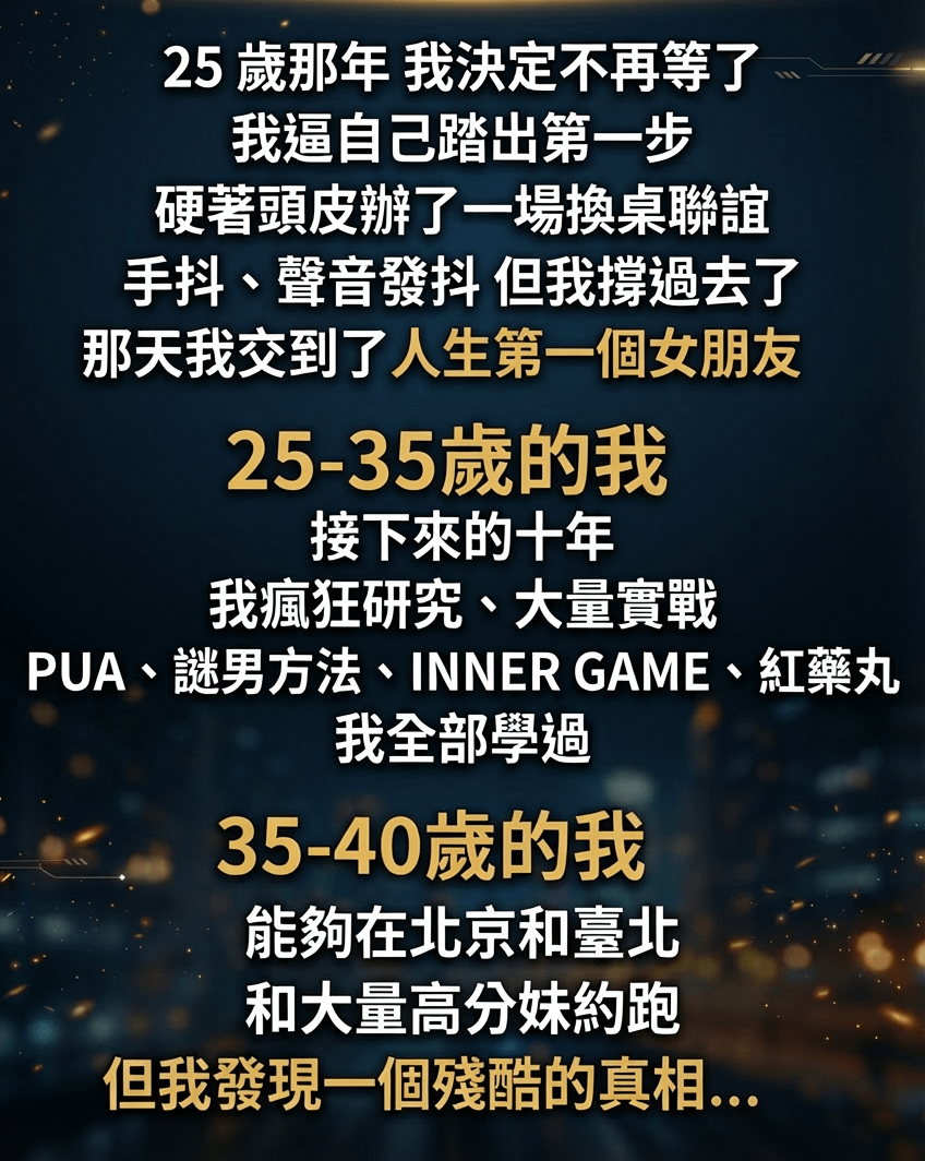 25 歲那年 我決定不再等了 我逼自己踏出第一步 硬著頭皮辦了一場換桌聯誼手抖、聲音發抖 但我撐過去了那天我交到了人生第一個女朋友 25-35歲的我接下來的十年 我瘋狂研究、大量實戰 PUA、謎男方法、INNER GAME、紅藥丸我全部學過 35-40歲的我能夠在北京和臺北和大量高分妹約跑 但我發現一個殘酷的真相.