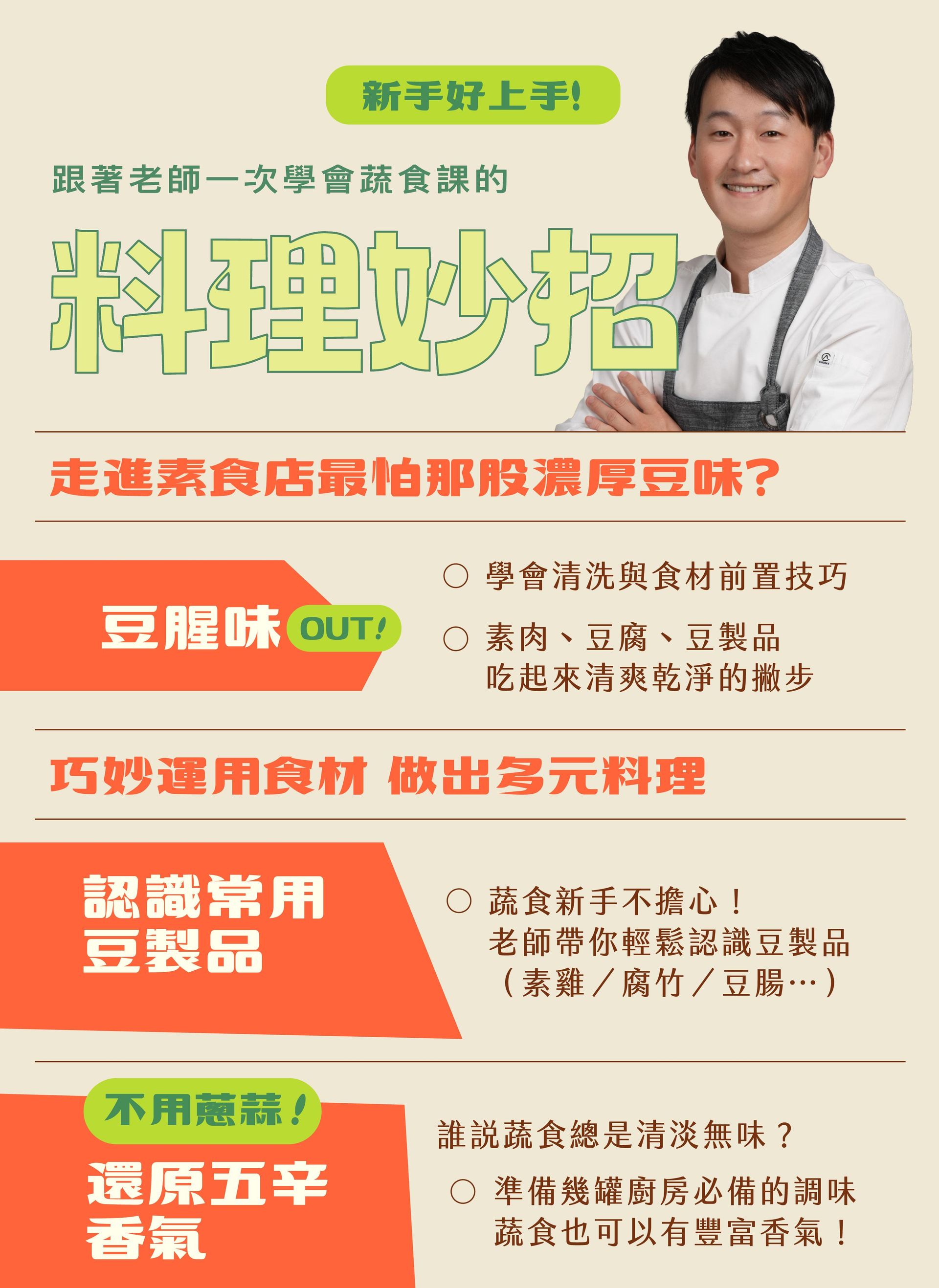 蔬食料理妙招一起學 🥦豆腥味OUT！ "走進素食店最怕那股濃厚豆味？ 老師教你清洗與食材前置技巧，讓素肉、豆腐、豆製品吃起來清爽乾淨。" 🥦豆製品輕鬆認識 "蔬食新手不擔心，跟老師一起認識常用豆製品， 素雞、腐竹、豆腸…都能靈活運用，做出多變料理！" 🥦還原五辛香氣 "不用蔥蒜， 準備幾罐廚房必備的調味，讓蔬食也可以有豐富香氣！"