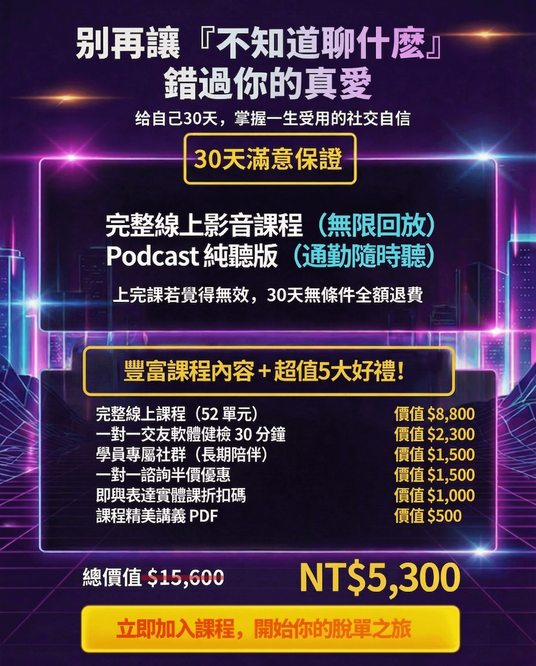 别再讓『不知道聊什麼』 錯過你的真愛 给自己30天，掌握一生受用的社交自信 30天滿意保證 完整線上影音課程（無限回放） Podcast 純聽版（通勤隨時聽） 上完課若覺得無效，30天無條件全額退費 豐富課程內容＋超值5大好禮！ 完整線上課程（52單元） 一對一交友軟體健檢30分鐘 學員專屬社群（長期陪伴）一對一諮詢半價優惠 即與表達實體課折扣碼 課程精美講義 PDF 價值$8,800 價值$2,300 價值$1,500 價值$1,500 價值$1,000 價值$500 總價值$15,600 NT$5,300 立即加入課程，開始你的脫單之旅